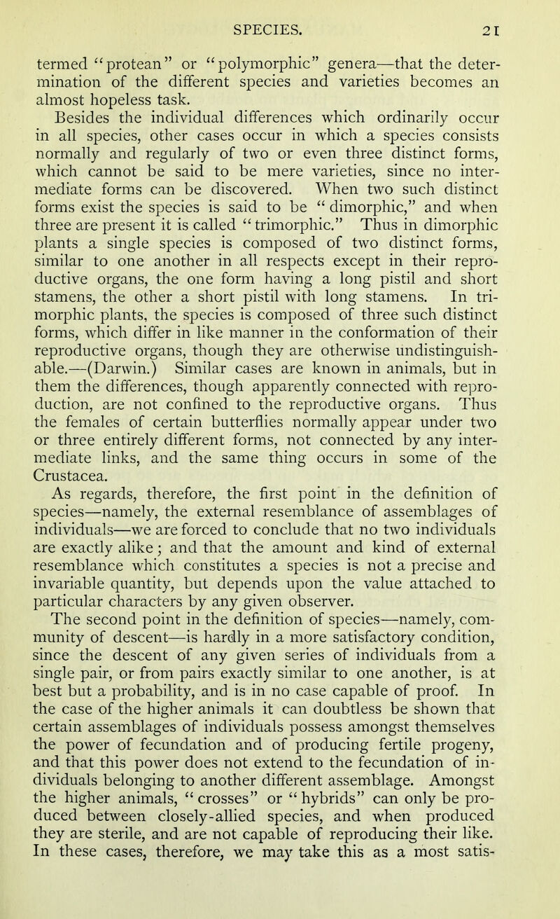 termed protean or polymorphic genera—that the deter- mination of the different species and varieties becomes an almost hopeless task. Besides the individual differences which ordinarily occur in all species, other cases occur in which a species consists normally and regularly of two or even three distinct forms, which cannot be said to be mere varieties, since no inter- mediate forms can be discovered. When two such distinct forms exist the species is said to be  dimorphic, and when three are present it is called  trimorphic. Thus in dimorphic plants a single species is composed of two distinct forms, similar to one another in all respects except in their repro- ductive organs, the one form having a long pistil and short stamens, the other a short pistil with long stamens. In tri- morphic plants, the species is composed of three such distinct forms, which differ in like manner in the conformation of their reproductive organs, though they are otherwise undistinguish- able.—(Darwin.) Similar cases are known in animals, but in them the differences, though apparently connected with repro- duction, are not confined to the reproductive organs. Thus the females of certain butterflies normally appear under two or three entirely different forms, not connected by any inter- mediate links, and the same thing occurs in some of the Crustacea. As regards, therefore, the first point in the definition of species—namely, the external resemblance of assemblages of individuals—we are forced to conclude that no two individuals are exactly alike; and that the amount and kind of external resemblance which constitutes a species is not a precise and invariable quantity, but depends upon the value attached to particular characters by any given observer. The second point in the definition of species—namely, com- munity of descent—is hardly in a more satisfactory condition, since the descent of any given series of individuals from a single pair, or from pairs exactly similar to one another, is at best but a probability, and is in no case capable of proof. In the case of the higher animals it can doubtless be shown that certain assemblages of individuals possess amongst themselves the power of fecundation and of producing fertile progeny, and that this power does not extend to the fecundation of in- dividuals belonging to another different assemblage. Amongst the higher animals, crosses or hybrids can only be pro- duced between closely-allied species, and when produced they are sterile, and are not capable of reproducing their like. In these cases, therefore, we may take this as a most satis-