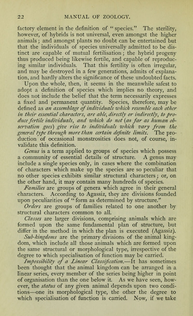 factory element in the definition of  species. The sterility, however, of hybrids is not universal, even amongst the higher animals; and amongst plants no doubt can be entertained but that the individuals of species universally admitted to be dis- tinct are capable of mutual fertilisation; the hybrid progeny thus produced being likewise fertile, and capable of reproduc- ing similar individuals. That this fertility is often irregular, and may be destroyed in a few generations, admits of explana- tion, and hardly alters the significance of these undoubted facts. Upon the whole, then, it seems in the meanwhile safest to adopt a definition of species which implies no theory, and does not include the belief that the term necessarily expresses a fixed and permanent quantity. Species, therefore, may be defined as an assemblage of individuals which resemble each other in their essential characters, are able, directly or indirectly, to pro- duce fertile individuals, and which do not (as far as hu?nan ob- servation goes) give rise to individuals which vary from the general type through more than certain definite limits. The pro- duction of occasional monstrosities does not, of course, in- validate this definition. Genus is a term applied to groups of species which possess a community of essential details of structure. A genus may include a single species only, in cases where the combination of characters which make up the species are so peculiar that no other species exhibits similar structural characters; or, on the other hand, it may contain many hundreds of species. Families are groups of genera which agree in their general characters. According to Agassiz, they are divisions founded upon peculiarities of  form as determined by structure. Orders are groups of families related to one another by structural characters common to all. Classes are larger divisions, comprising animals which are formed upon the same fundamental plan of structure, but differ in the method in which the plan is executed (Agassiz). Sub-kingdoms are the primary divisions of the animal king- dom, which include all those animals which are formed upon the same structural or morphological type, irrespective of the degree to which specialisation of function may be carried. Impossibility of a Linear Classification.—It has sometimes been thought that the animal kingdom can be arranged in a linear series, every member of the series being higher in point of organisation than the one below it. As we have seen, how- ever, the status of any given animal depends upon two condi- tions—one its morphological type, the other the degree to which specialisation of function is carried. Now, if we take