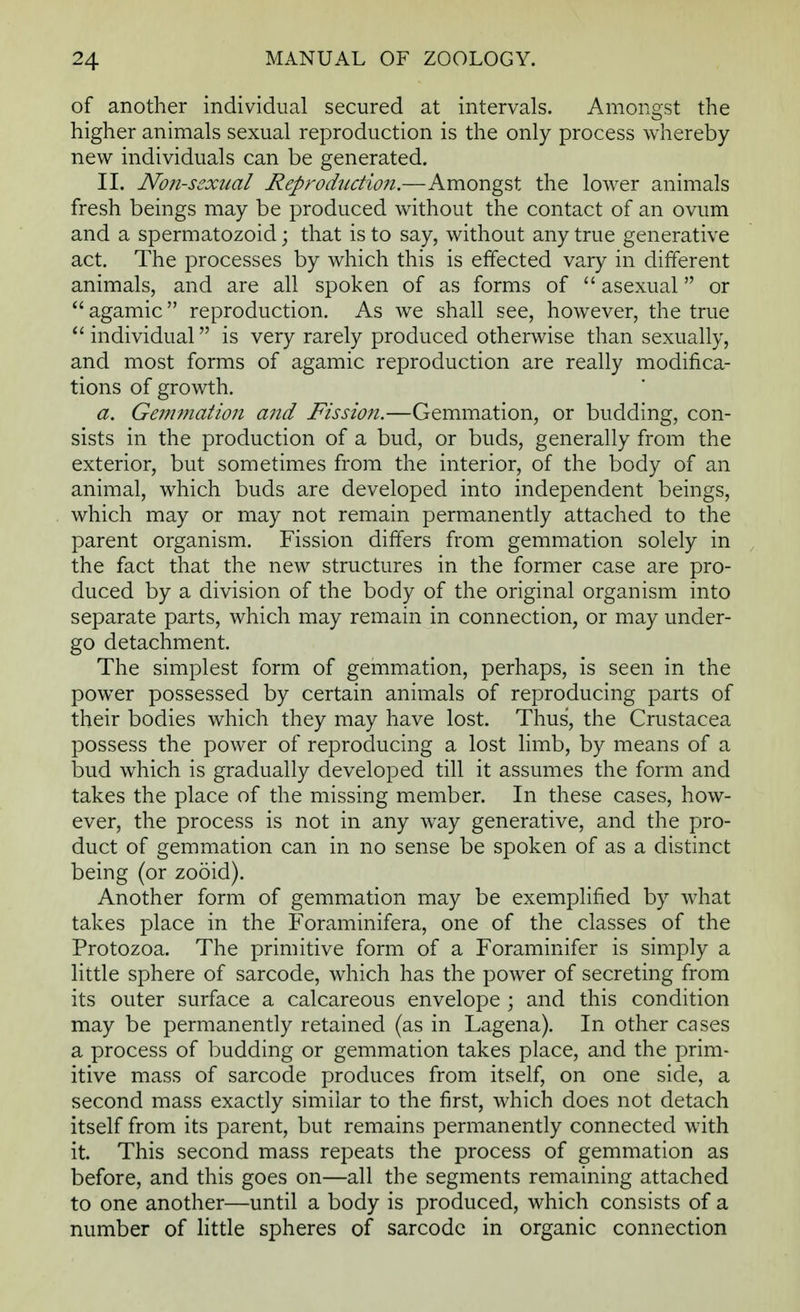 of another individual secured at intervals. Amongst the higher animals sexual reproduction is the only process whereby new individuals can be generated. II. Non-sexual Reproduction.—Amongst the lower animals fresh beings may be produced without the contact of an ovum and a spermatozoid; that is to say, without any true generative act. The processes by which this is effected vary in different animals, and are all spoken of as forms of  asexual or  agamic reproduction. As we shall see, however, the true  individual is very rarely produced otherwise than sexually, and most forms of agamic reproduction are really modifica- tions of growth. a. Gemmatio7t and Fission.—Gemmation, or budding, con- sists in the production of a bud, or buds, generally from the exterior, but sometimes from the interior, of the body of an animal, which buds are developed into independent beings, which may or may not remain permanently attached to the parent organism. Fission differs from gemmation solely in the fact that the new structures in the former case are pro- duced by a division of the body of the original organism into separate parts, which may remain in connection, or may under- go detachment. The simplest form of gemmation, perhaps, is seen in the power possessed by certain animals of reproducing parts of their bodies which they may have lost. Thus, the Crustacea possess the power of reproducing a lost limb, by means of a bud which is gradually developed till it assumes the form and takes the place of the missing member. In these cases, how- ever, the process is not in any way generative, and the pro- duct of gemmation can in no sense be spoken of as a distinct being (or zooid). Another form of gemmation may be exemplified by what takes place in the F'oraminifera, one of the classes of the Protozoa. The primitive form of a Foraminifer is simply a little sphere of sarcode, which has the power of secreting from its outer surface a calcareous envelope ; and this condition may be permanently retained (as in Lagena). In other cases a process of budding or gemmation takes place, and the prim- itive mass of sarcode produces from itself, on one side, a second mass exactly similar to the first, which does not detach itself from its parent, but remains permanently connected with it. This second mass repeats the process of gemmation as before, and this goes on—all the segments remaining attached to one another—until a body is produced, which consists of a number of little spheres of sarcode in organic connection