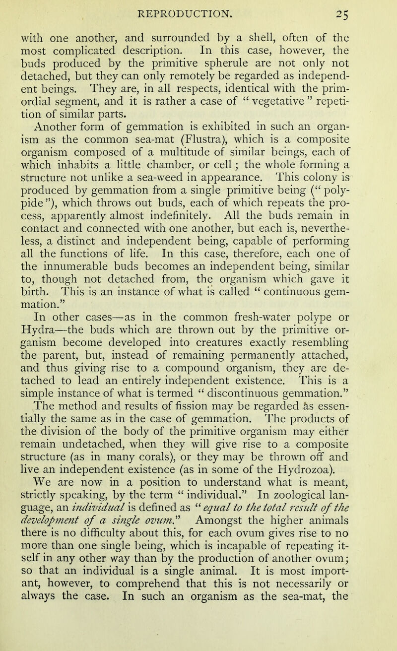 with one another, and surrounded by a shell, often of the most complicated description. In this case, however, the buds produced by the primitive spherule are not only not detached, but they can only remotely be regarded as independ- ent beings. They are, in all respects, identical with the prim- ordial segment, and it is rather a case of  vegetative  repeti- tion of similar parts. Another form of gemmation is exhibited in such an organ- ism as the common sea-mat (Flustra), which is a composite organism composed of a multitude of similar beings, each of which inhabits a little chamber, or cell; the whole forming a structure not unlike a sea-weed in appearance. This colony is produced by gemmation from a single primitive being ( poly- pide ), which throws out buds, each of which repeats the pro- cess, apparently almost indefinitely. All the buds remain in contact and connected with one another, but each is, neverthe- less, a distinct and independent being, capable of performing all the functions of life. In this case, therefore, each one of the innumerable buds becomes an independent being, similar to, though not detached from, the organism which gave it birth. This is an instance of what is called  continuous gem- mation. In other cases—as in the common fresh-water polype or Hydra—the buds which are thrown out by the primitive or- ganism become developed into creatures exactly resembling the parent, but, instead of remaining permanently attached, and thus giving rise to a compound organism, they are de- tached to lead an entirely independent existence. This is a simple instance of what is termed  discontinuous gemmation. The method and results of fission may be regarded as essen- tially the same as in the case of gemmation. The products of the division of the body of the primitive organism may either remain undetached, when they will give rise to a composite structure (as in many corals), or they may be thrown off and live an independent existence (as in some of the Hydrozoa). We are now in a position to understand what is meant, strictly speaking, by the term  individual. In zoological lan- guage, an individual is defined as  equal to the total result of the development of a single ovum Amongst the higher animals there is no difficulty about this, for each ovum gives rise to no more than one single being, which is incapable of repeating it- self in any other way than by the production of another ovum; so that an individual is a single animal. It is most import- ant, however, to comprehend that this is not necessarily or always the case. In such an organism as the sea-mat, the