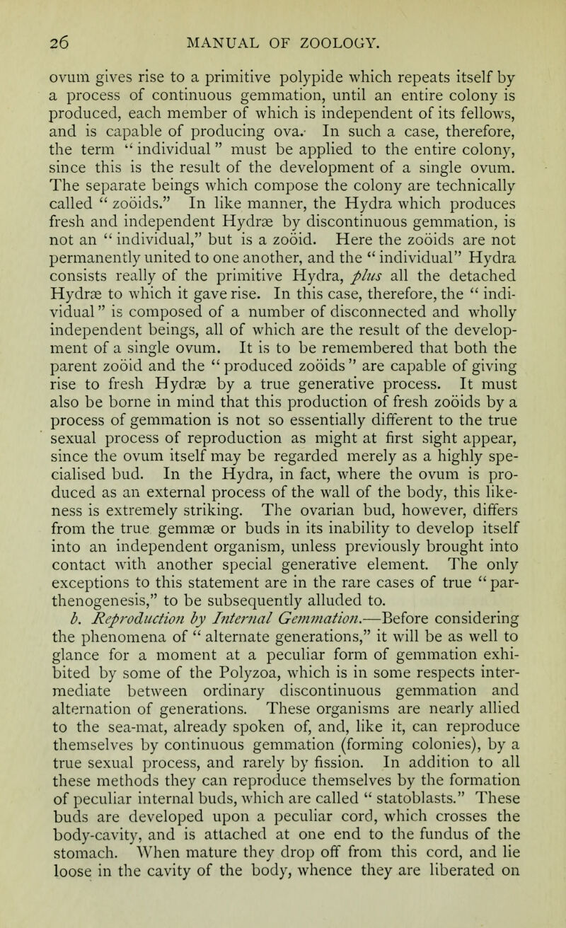 ovum gives rise to a primitive polypide which repeats itself by a process of continuous gemmation, until an entire colony is produced, each member of which is independent of its fellows, and is capable of producing ova.- In such a case, therefore, the term  individual must be applied to the entire colony, since this is the result of the development of a single ovum. The separate beings which compose the colony are technically called  zooids. In like manner, the Hydra which produces fresh and independent Hydrae by discontinuous gemmation, is not an  individual, but is a zooid. Here the zooids are not permanently united to one another, and the  individual Hydra consists really of the primitive Hydra, plus all the detached Hydras to which it gave rise. In this case, therefore, the  indi- vidual  is composed of a number of disconnected and wholly independent beings, all of which are the result of the develop- ment of a single ovum. It is to be remembered that both the parent zooid and the  produced zooids  are capable of giving rise to fresh Hydrae by a true generative process. It must also be borne in mind that this production of fresh zooids by a process of gemmation is not so essentially different to the true sexual process of reproduction as might at first sight appear, since the ovum itself may be regarded merely as a highly spe- cialised bud. In the Hydra, in fact, where the ovum is pro- duced as an external process of the wall of the body, this like- ness is extremely striking. The ovarian bud, however, differs from the true gemmae or buds in its inability to develop itself into an independent organism, unless previously brought into contact with another special generative element. The only exceptions to this statement are in the rare cases of true  par- thenogenesis, to be subsequently alluded to. b. Reproduction by Internal Gemmation.—Before considering the phenomena of  alternate generations, it will be as well to glance for a moment at a peculiar form of gemmation exhi- bited by some of the Polyzoa, which is in some respects inter- mediate between ordinary discontinuous gemmation and alternation of generations. These organisms are nearly allied to the sea-mat, already spoken of, and, like it, can reproduce themselves by continuous gemmation (forming colonies), by a true sexual process, and rarely by fission. In addition to all these methods they can reproduce themselves by the formation of peculiar internal buds, which are called  statoblasts. These buds are developed upon a peculiar cord, which crosses the body-cavity, and is attached at one end to the fundus of the stomach. When mature they drop off from this cord, and lie loose in the cavity of the body, whence they are liberated on