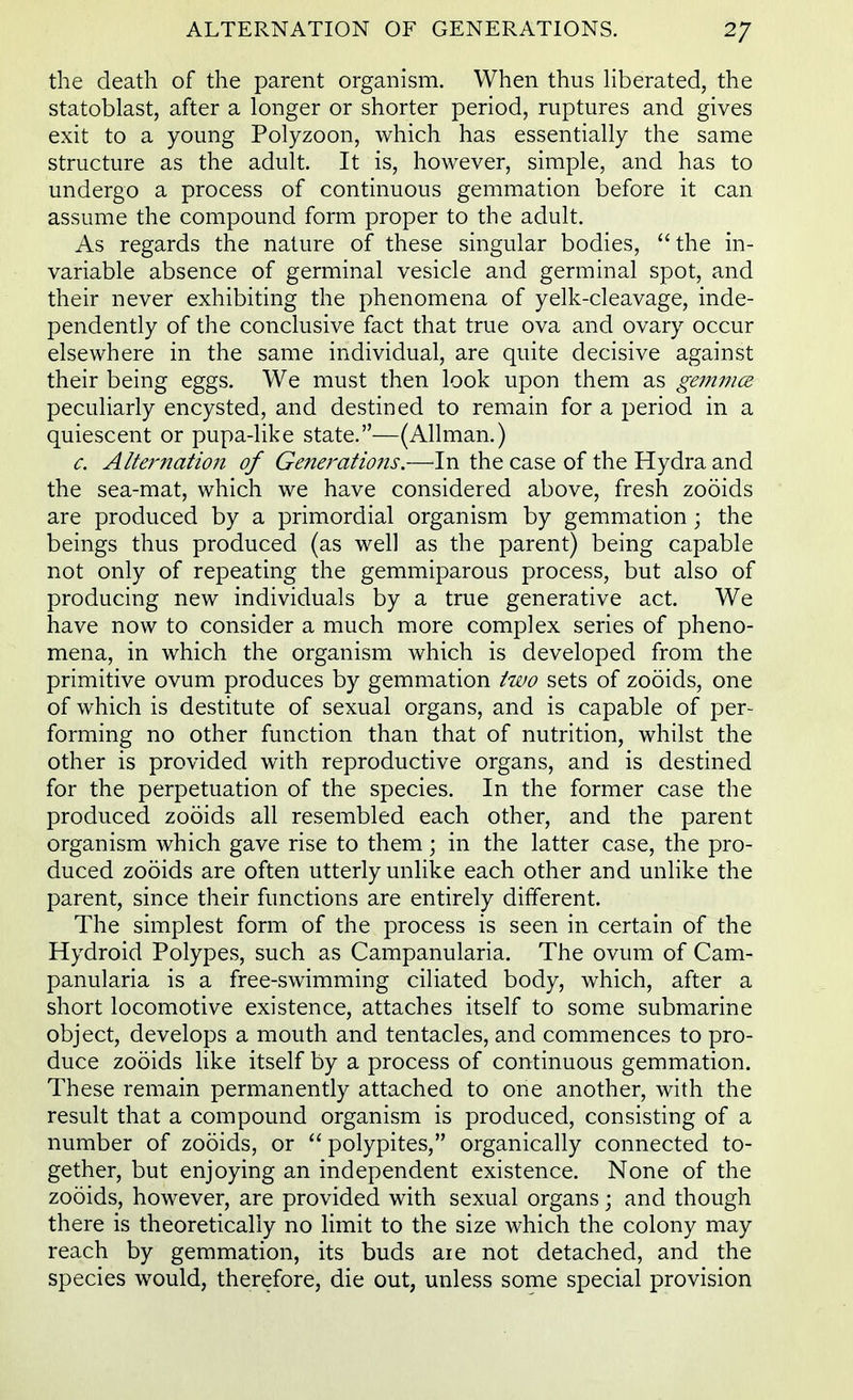 the death of the parent organism. When thus liberated, the statoblast, after a longer or shorter period, ruptures and gives exit to a young Polyzoon, which has essentially the same structure as the adult. It is, however, simple, and has to undergo a process of continuous gemmation before it can assume the compound form proper to the adult. As regards the nature of these singular bodies, the in- variable absence of germinal vesicle and germinal spot, and their never exhibiting the phenomena of yelk-cleavage, inde- pendently of the conclusive fact that true ova and ovary occur elsewhere in the same individual, are quite decisive against their being eggs. We must then look upon them as gemma peculiarly encysted, and destined to remain for a period in a quiescent or pupa-like state.—(Allman.) c. Alternation of Generations.—In the case of the Hydra and the sea-mat, which we have considered above, fresh zooids are produced by a primordial organism by gemmation; the beings thus produced (as well as the parent) being capable not only of repeating the gemmiparous process, but also of producing new individuals by a true generative act. We have now to consider a much more complex series of pheno- mena, in which the organism which is developed from the primitive ovum produces by gemmation two sets of zooids, one of which is destitute of sexual organs, and is capable of per- forming no other function than that of nutrition, whilst the other is provided with reproductive organs, and is destined for the perpetuation of the species. In the former case the produced zooids all resembled each other, and the parent organism which gave rise to them; in the latter case, the pro- duced zooids are often utterly unlike each other and unlike the parent, since their functions are entirely different. The simplest form of the process is seen in certain of the Hydroid Polypes, such as Campanularia. The ovum of Cam- panularia is a free-swimming ciliated body, which, after a short locomotive existence, attaches itself to some submarine object, develops a mouth and tentacles, and commences to pro- duce zooids like itself by a process of continuous gemmation. These remain permanently attached to one another, with the result that a compound organism is produced, consisting of a number of zooids, or  polypites, organically connected to- gether, but enjoying an independent existence. None of the zooids, however, are provided with sexual organs; and though there is theoretically no limit to the size which the colony may reach by gemmation, its buds are not detached, and the species would, therefore, die out, unless some special provision