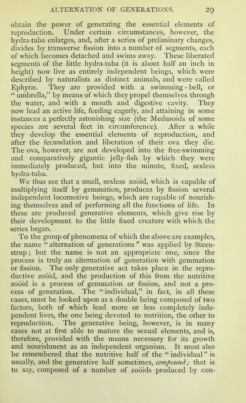 obtain the power of generating the essential elements of reproduction. Under certain circumstances, however, the hydra-tuba enlarges, and, after a series of preliminary changes, divides by transverse fission into a number of segments, each of which becomes detached and swims away. These liberated segments of the little hydra-tuba (it is about half an inch in height) now live as entirely independent beings, which were described by naturalists as distinct animals, and were called Ephyrae. They are provided with a swimming - bell, or  umbrella, by means of which they propel themselves through the water, and with a mouth and digestive cavity. They now lead an active life, feeding eagerly, and attaining in some instances a perfectly astonishing size (the Medusoids of some species are several feet in circumference). After a while they develop the essential elements of reproduction, and after the fecundation and liberation of their ova they die. The ova, however, are not developed into the free-swimming and comparatively gigantic jelly-fish by which they were immediately produced, but into the minute, fixed, sexless hydra-tuba. We thus see that a small, sexless zooid, which is capable of multiplying itself by gemmation, produces by fission several independent locomotive beings, which are capable of nourish- ing themselves and of performing all the functions of life. In these are produced generative elements, which give rise by their development to the little fixed creature with which the series began. To the group of phenomena of which the above are examples, the name alternation of generations  was applied by Steen- strup; but the name is not an appropriate one, since the process is truly an alternation of generation with gemmation or fission. The only generative act takes place in the repro- ductive zooid, and the production of this from the nutritive zooid is a process of gemmation or fission, and not a pro- cess of generation. The individual, in fact, in all these cases, must be looked upon as a double being composed of two factors, both of which lead more or less completely inde- pendent lives, the one being devoted to nutrition, the other to reproduction. The generative being, however, is in many cases not at first able to mature the sexual elements, and is, therefore, provided with the means necessary for its growth and nourishment as an independent organism. It must also be remembered that the nutritive half of the  individual is usually, and the generative half sometimes, compound; that is to say, composed of a number of zooids produced by con-