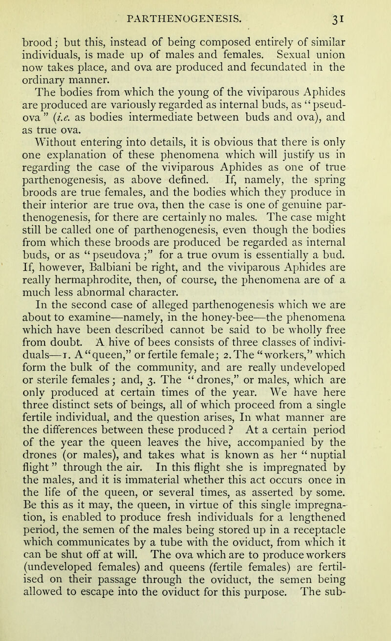 brood; but this, instead of being composed entirely of similar individuals, is made up of males and females. Sexual union now takes place, and ova are produced and fecundated in the ordinary manner. The bodies from which the young of the viviparous Aphides are produced are variously regarded as internal buds, as pseud- ova {i.e. as bodies intermediate between buds and ova), and as true ova. Without entering into details, it is obvious that there is only one explanation of these phenomena which will justify us in regarding the case of the viviparous Aphides as one of true parthenogenesis, as above defined. If, namely, the spring broods are true females, and the bodies which they produce in their interior are true ova, then the case is one of genuine par- thenogenesis, for there are certainly no males. The case might still be called one of parthenogenesis, even though the bodies from which these broods are produced be regarded as internal buds, or as pseudova for a true ovum is essentially a bud. If, however, Balbiani be right, and the viviparous Aphides are really hermaphrodite, then, of course, the phenomena are of a much less abnormal character. In the second case of alleged parthenogenesis which we are about to examine—namely, in the honey-bee—the phenomena which have been described cannot be said to be wholly free from doubt. A hive of bees consists of three classes of indivi- duals—i. A queen, or fertile female; 2. The workers, which form the bulk of the community, and are really undeveloped or sterile females; and, 3. The drones, or males, which are only produced at certain times of the year. We have here three distinct sets of beings, all of which proceed from a single fertile individual, and the question arises, In what manner are the differences between these produced ? At a certain period of the year the queen leaves the hive, accompanied by the drones (or males), and takes what is known as her nuptial flight through the air. In this flight she is impregnated by the males, and it is immaterial whether this act occurs once in the life of the queen, or several times, as asserted by some. Be this as it may, the queen, in virtue of this single impregna- tion, is enabled to produce fresh individuals for a lengthened period, the semen of the males being stored up in a receptacle which communicates by a tube with the oviduct, from which it can be shut off at will. The ova which are to produce workers (undeveloped females) and queens (fertile females) are fertil- ised on their passage through the oviduct, the semen being allowed to escape into the oviduct for this purpose. The sub-