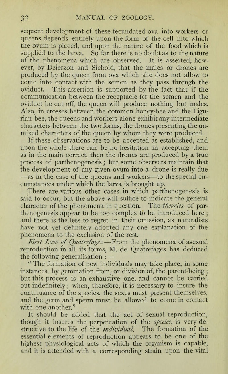 sequent development of these fecundated ova into workers or queens depends entirely upon the form of the cell into which the ovum is placed, and upon the nature of the food which is supplied to the larva. So far there is no doubt as to the nature of the phenomena which are observed. It is asserted, how- ever, by Dzierzon and Siebold, that the males or drones are produced by the queen from ova which she does not allow to come into contact with the semen as they pass through the oviduct. This assertion is supported by the fact that if the communication between the receptacle for the semen and the oviduct be cut off, the queen will produce nothing but males. Also, in crosses between the common honey-bee and the Ligu- rian bee, the queens and workers alone exhibit any intermediate characters between the two forms, the drones presenting the un- mixed characters of the queen by whom they were produced. If these observations are to be accepted as established, and upon the whole there can be no hesitation in accepting them as in the main correct, then the drones are produced by a true process of parthenogenesis; but some observers maintain that the development of any given ovum into a drone is really due —as in the case of the queens and workers—to the special cir- cumstances under which the larva is brought up. There are various other cases in which parthenogenesis is said to occur, but the above will suffice to indicate the general character of the phenomena in question. The theories of par- thenogenesis appear to be too complex to be introduced here; and there is the less to regret in their omission, as naturalists have not yet definitely adopted any one explanation of the phenomena to the exclusion of the rest. First Law of Quatrefages.—From the phenomena of asexual reproduction in all its forms, M. de Quatrefages has deduced the following generalisation :— The formation of new individuals may take place, in some instances, by gemmation from, or division of, the parent-being ; but this process is an exhaustive one, and cannot be carried out indefinitely; when, therefore, it is necessary to insure the continuance of the species, the sexes must present themselves, and the germ and sperm must be allowed to come in contact with one another. It should be added that the act of sexual reproduction, though it insures the perpetuation of the species, is very de- structive to the life of the individual. The formation of the essential elements of reproduction appears to be one of the highest physiological acts of which the organism is capable, and it is attended with a corresponding strain upon the vital