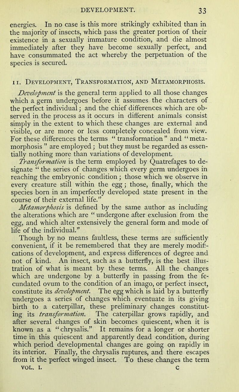 energies. In no case is this more strikingly exhibited than in the majority of insects, which pass the greater portion of their existence in a sexually immature condition, and die almost immediately after they have become sexually perfect, and have consummated the act whereby the perpetuation of the species is secured. ii. Development, Transformation, and Metamorphosis. Development is the general term applied to all those changes which a germ undergoes before it assumes the characters of the perfect individual; and the chief differences which are ob- served in the process as it occurs in different animals consist simply in the extent to which these changes are external and visible, or are more or less completely concealed from view. For these differences the terms  transformation and meta- morphosis  are employed; but they must be regarded as essen- tially nothing more than variations of development. Transformation is the term employed by Quatrefages to de- signate  the series of changes which every germ undergoes in reaching the embryonic condition; those which we observe in every creature still within the egg; those, finally, which the species born in an imperfectly developed state present in the course of their external life. Metamorphosis is defined by the same author as including the alterations which are  undergone after exclusion from the egg, and which alter extensively the general form and mode of life of the individual. Though by no means faultless, these terms are sufficiently convenient, if it be remembered that they are merely modifi- cations of development, and express differences of degree and not of kind. An insect, such as a butterfly, is the best illus- tration of what is meant by these terms. All the changes wrhich are undergone by a butterfly in passing from the fe- cundated ovum to the condition of an imago, or perfect insect, constitute its develop?nent. The egg which is laid by a butterfly undergoes a series of changes which eventuate in its giving birth to a caterpillar, these preliminary changes constitut- ing its transformation. The caterpillar grows rapidly, and after several changes of skin becomes quiescent, when it is known as a chrysalis. It remains for a longer or shorter time in this quiescent and apparently dead condition, during which period developmental changes are going on rapidly in its interior. Finally, the chrysalis ruptures, and there escapes from it the perfect winged insect. To these changes the term vol. i. c