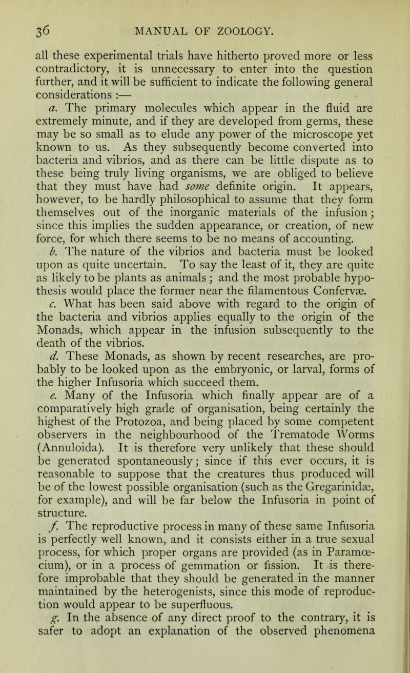 all these experimental trials have hitherto proved more or less contradictory, it is unnecessary to enter into the question further, and it will be sufficient to indicate the following general considerations :— a. The primary molecules which appear in the fluid are extremely minute, and if they are developed from germs, these may be so small as to elude any power of the microscope yet known to us. As they subsequently become converted into bacteria and vibrios, and as there can be little dispute as to these being truly living organisms, we are obliged to believe that they must have had some definite origin. It appears, however, to be hardly philosophical to assume that they form themselves out of the inorganic materials of the infusion; since this implies the sudden appearance, or creation, of new force, for which there seems to be no means of accounting. b. The nature of the vibrios and bacteria must be looked upon as quite uncertain. To say the least of it, they are quite as likely to be plants as animals ; and the most probable hypo- thesis would place the former near the filamentous Confervse. c. What has been said above with regard to the origin of the bacteria and vibrios applies equally to the origin of the Monads, which appear in the infusion subsequently to the death of the vibrios. d. These Monads, as shown by recent researches, are pro- bably to be looked upon as the embryonic, or larval, forms of the higher Infusoria which succeed them. e. Many of the Infusoria which finally appear are of a comparatively high grade of organisation, being certainly the highest of the Protozoa, and being placed by some competent observers in the neighbourhood of the Trematode Worms (Annuloida). It is therefore very unlikely that these should be generated spontaneously; since if this ever occurs, it is reasonable to suppose that the creatures thus produced will be of the lowest possible organisation (such as the Gregarinidse, for example), and will be far below the Infusoria in point of structure. /. The reproductive process in many of these same Infusoria is perfectly well known, and it consists either in a true sexual process, for which proper organs are provided (as in Paramce- cium), or in a process of gemmation or fission. It is there- fore improbable that they should be generated in the manner maintained by the heterogenists, since this mode of reproduc- tion would appear to be superfluous. g. In the absence of any direct proof to the contrary, it is safer to adopt an explanation of the observed phenomena