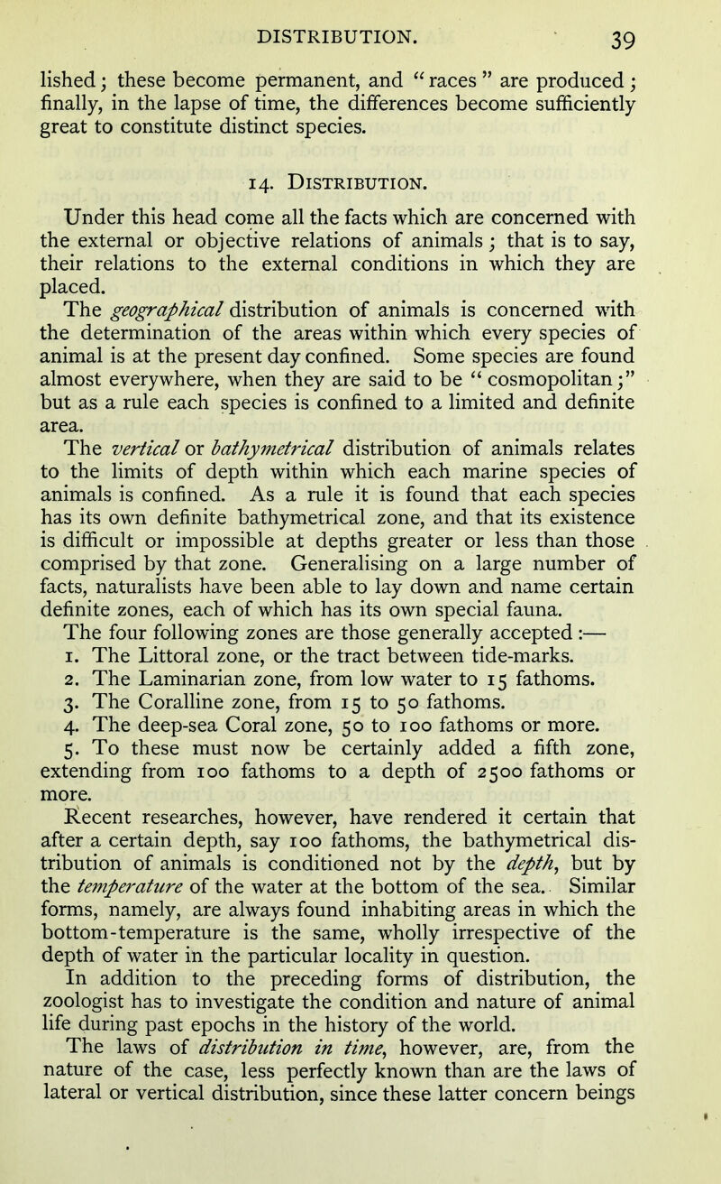 lished; these become permanent, and races are produced ; finally, in the lapse of time, the differences become sufficiently great to constitute distinct species. 14. Distribution. Under this head come all the facts which are concerned with the external or objective relations of animals; that is to say, their relations to the external conditions in which they are placed. The geographical distribution of animals is concerned with the determination of the areas within which every species of animal is at the present day confined. Some species are found almost everywhere, when they are said to be cosmopolitan; but as a rule each species is confined to a limited and definite area. The vertical or bathymetrical distribution of animals relates to the limits of depth within which each marine species of animals is confined. As a rule it is found that each species has its own definite bathymetrical zone, and that its existence is difficult or impossible at depths greater or less than those comprised by that zone. Generalising on a large number of facts, naturalists have been able to lay down and name certain definite zones, each of which has its own special fauna. The four following zones are those generally accepted :— 1. The Littoral zone, or the tract between tide-marks. 2. The Laminarian zone, from low water to 15 fathoms. 3. The Coralline zone, from 15 to 50 fathoms. 4. The deep-sea Coral zone, 50 to 100 fathoms or more. 5. To these must now be certainly added a fifth zone, extending from 100 fathoms to a depth of 2500 fathoms or more. Recent researches, however, have rendered it certain that after a certain depth, say 100 fathoms, the bathymetrical dis- tribution of animals is conditioned not by the depth, but by the temperature of the water at the bottom of the sea. Similar forms, namely, are always found inhabiting areas in which the bottom-temperature is the same, wholly irrespective of the depth of water in the particular locality in question. In addition to the preceding forms of distribution, the zoologist has to investigate the condition and nature of animal life during past epochs in the history of the world. The laws of distribution in time, however, are, from the nature of the case, less perfectly known than are the laws of lateral or vertical distribution, since these latter concern beings