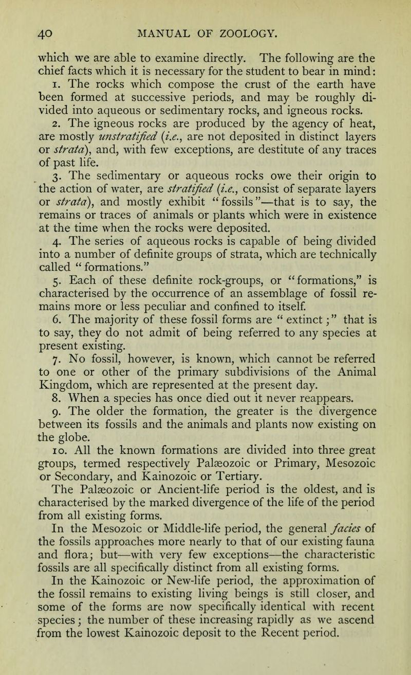 which we are able to examine directly. The following are the chief facts which it is necessary for the student to bear in mind: 1. The rocks which compose the crust of the earth have been formed at successive periods, and may be roughly di- vided into aqueous or sedimentary rocks, and igneous rocks. 2. The igneous rocks are produced by the agency of heat, are mostly unstratified (i.e., are not deposited in distinct layers or strata), and, with few exceptions, are destitute of any traces of past life. 3. The sedimentary or aqueous rocks owe their origin to the action of water, are stratified (i.e., consist of separate layers or strata), and mostly exhibit fossils—that is to say, the remains or traces of animals or plants which were in existence at the time when the rocks were deposited. 4. The series of aqueous rocks is capable of being divided into a number of definite groups of strata, which are technically called formations. 5. Each of these definite rock-groups, or formations, is characterised by the occurrence of an assemblage of fossil re- mains more or less peculiar and confined to itself. 6. The majority of these fossil forms are extinct; that is to say, they do not admit of being referred to any species at present existing. 7. No fossil, however, is known, which cannot be referred to one or other of the primary subdivisions of the Animal Kingdom, which are represented at the present day. 8. When a species has once died out it never reappears. 9. The older the formation, the greater is the divergence between its fossils and the animals and plants now existing on the globe. 10. All the known formations are divided into three great groups, termed respectively Palaeozoic or Primary, Mesozoic or Secondary, and Kainozoic or Tertiary. The Palaeozoic or Ancient-life period is the oldest, and is characterised by the marked divergence of the life of the period from all existing forms. In the Mesozoic or Middle-life period, the general fades of the fossils approaches more nearly to that of our existing fauna and flora; but—with very few exceptions—the characteristic fossils are all specifically distinct from all existing forms. In the Kainozoic or New-life period, the approximation of the fossil remains to existing living beings is still closer, and some of the forms are now specifically identical with recent species; the number of these increasing rapidly as we ascend from the lowest Kainozoic deposit to the Recent period.