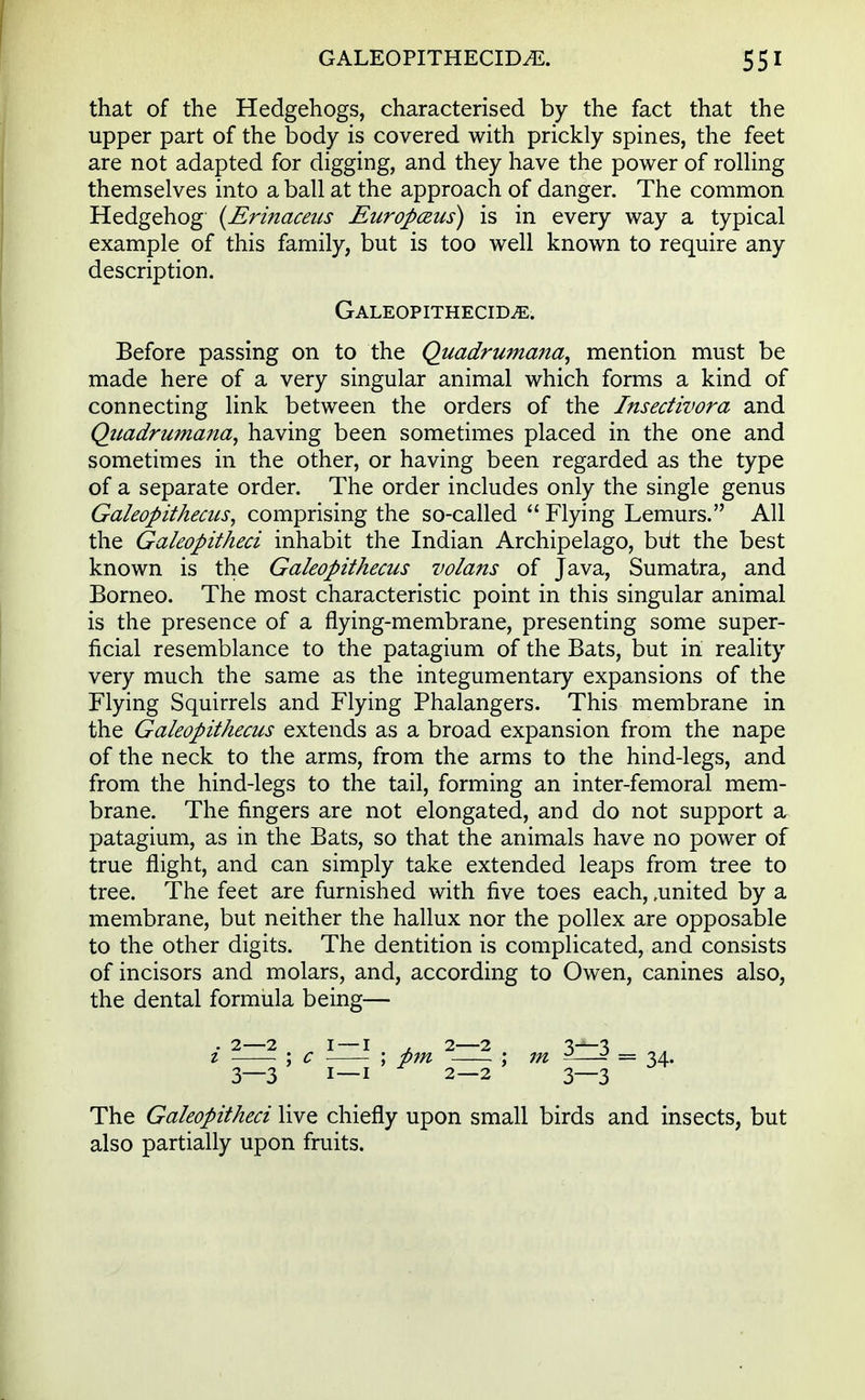 that of the Hedgehogs, characterised by the fact that the upper part of the body is covered with prickly spines, the feet are not adapted for digging, and they have the power of rolling themselves into a ball at the approach of danger. The common Hedgehog (Erinaceus Europceus) is in every way a typical example of this family, but is too well known to require any description. Galeopithecim. Before passing on to the Quadrumana, mention must be made here of a very singular animal which forms a kind of connecting link between the orders of the Insectivora and Qiiadrumana, having been sometimes placed in the one and sometimes in the other, or having been regarded as the type of a separate order. The order includes only the single genus Galeopithecus, comprising the so-called Flying Lemurs. All the Gakopitheci inhabit the Indian Archipelago, biit the best known is the Galeopithecus volans of Java, Sumatra, and Borneo. The most characteristic point in this singular animal is the presence of a flying-membrane, presenting some super- ficial resemblance to the patagium of the Bats, but in reality very much the same as the integumentary expansions of the Flying Squirrels and Flying Phalangers. This membrane in the Galeopithecus extends as a broad expansion from the nape of the neck to the arms, from the arms to the hind-legs, and from the hind-legs to the tail, forming an inter-femoral mem- brane. The fingers are not elongated, and do not support a patagium, as in the Bats, so that the animals have no power of true flight, and can simply take extended leaps from tree to tree. The feet are furnished with five toes each, .united by a membrane, but neither the hallux nor the pollex are opposable to the other digits. The dentition is complicated, and consists of incisors and molars, and, according to Owen, canines also, the dental formula being— • 2—2 1 — 1 , 2—2 3—3 1 ; c ; pm : m ^—- = 34. 3—3 1—1 2—2 3—3 The Gakopitheci live chiefly upon small birds and insects, but also partially upon fruits.
