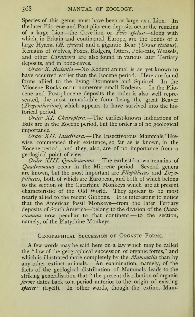 Species of this genus must have been as large as a Lion. In the later Pliocene and Post-pliocene deposits occur the remains of a large Lion—the Cave-lion or Felis spelcea—along with which, in Britain and continental Europe, are the bones of a large Hyaena (H. spelcza) and a gigantic Bear (Ursus spelceus). Remains of Wolves, Foxes, Badgers, Otters, Pole-cats, Weasels, and other Carnivora are also found in various later Tertiary deposits, and in bone-caves. Order X. Rodentia.—No Rodent animal is as yet known to have occurred earlier than the Eocene period. Here are found forms allied to the living Dormouse and Squirrel. In the Miocene Rocks occur numerous small Rodents. In the Plio- cene and Post-pliocene deposits the order is also well repre- sented, the most remarkable form being the great Beaver (Trogonthermm), which appears to have survived into the his- torical period. Order XI. Cheiroptera.—The earliest-known indications of Bats are in the Eocene period, but the order is of no geological importance. Order XII. Insectivora.—The Insectivorous Mammals/ like- wise, commenced their existence, so far as is known, in the Eocene period; and they, also, are of no importance from a geological point of view. Order XIII. Quadrumana.—The earliest-known remains of Quadrumana occur in the Miocene period. Several genera are known, but the most important are Pliopithecus and Dryo- pithecus, both of which are European, and both of which belong to the section of the Catarhine Monkeys which are at present characteristic of the Old World. They appear to be most nearly allied to the recent Gibbons. It is interesting to notice that the American fossil Monkeys—from the later Tertiary deposits of South America—belong to the division of the Quad- rumana now peculiar to that continent — to the section, namely, of the Platyrhine Monkeys. Geographical Succession of Organic Forms. A few words may be said here on a law which may be called the law of the geographical succession of organic forms, and which is illustrated more completely by the Mammalia than by any other extinct animals. An examination, namely, of the facts of the geological distribution of Mammals leads to the striking generalisation that the present distribution of organic forms dates back to a period anterior to the origin of existing species (Lyell). In other words, though the extinct Mam-