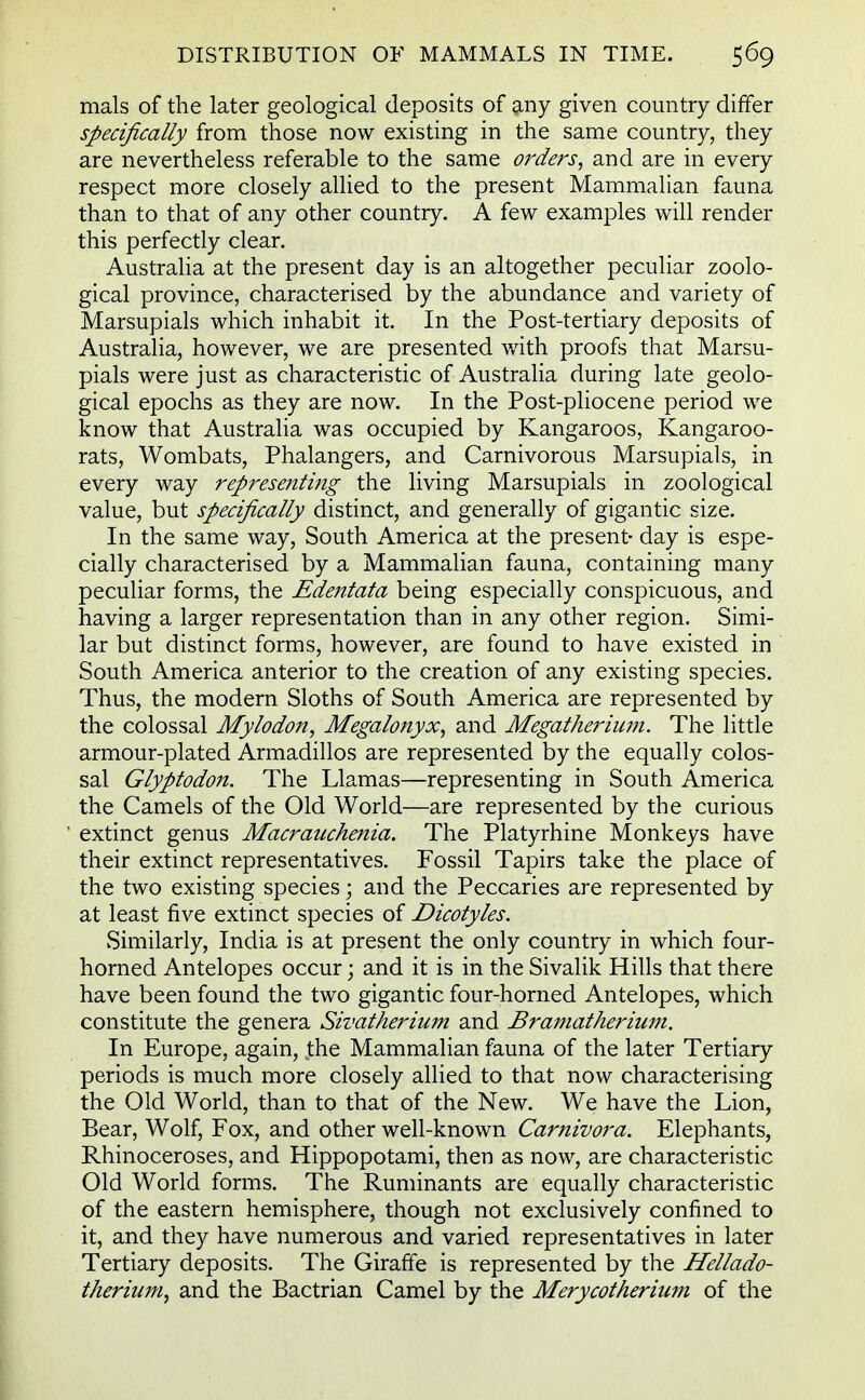 mals of the later geological deposits of any given country differ specifically from those now existing in the same country, they are nevertheless referable to the same orders, and are in every respect more closely allied to the present Mammalian fauna than to that of any other country. A few examples will render this perfectly clear. Australia at the present day is an altogether peculiar zoolo- gical province, characterised by the abundance and variety of Marsupials which inhabit it. In the Post-tertiary deposits of Australia, however, we are presented with proofs that Marsu- pials were just as characteristic of Australia during late geolo- gical epochs as they are now. In the Post-pliocene period we know that Australia was occupied by Kangaroos, Kangaroo- rats, Wombats, Phalangers, and Carnivorous Marsupials, in every way representing the living Marsupials in zoological value, but specifically distinct, and generally of gigantic size. In the same way, South America at the present- day is espe- cially characterised by a Mammalian fauna, containing many peculiar forms, the Edentata being especially conspicuous, and having a larger representation than in any other region. Simi- lar but distinct forms, however, are found to have existed in South America anterior to the creation of any existing species. Thus, the modern Sloths of South America are represented by the colossal Mylodon, Megalonyx, and Megatherium. The little armour-plated Armadillos are represented by the equally colos- sal Glyptodon. The Llamas—representing in South America the Camels of the Old World—are represented by the curious extinct genus Macraachenia. The Platyrhine Monkeys have their extinct representatives. Fossil Tapirs take the place of the two existing species; and the Peccaries are represented by at least five extinct species of Dicotyles. Similarly, India is at present the only country in which four- horned Antelopes occur; and it is in the Sivalik Hills that there have been found the two gigantic four-horned Antelopes, which constitute the genera Sivatherium and Bramatherium. In Europe, again, jthe Mammalian fauna of the later Tertiary periods is much more closely allied to that now characterising the Old World, than to that of the New. We have the Lion, Bear, Wolf, Fox, and other well-known Carnivora. Elephants, Rhinoceroses, and Hippopotami, then as now, are characteristic Old World forms. The Ruminants are equally characteristic of the eastern hemisphere, though not exclusively confined to it, and they have numerous and varied representatives in later Tertiary deposits. The Giraffe is represented by the Hellado- therium, and the Bactrian Camel by the Merycotherium of the