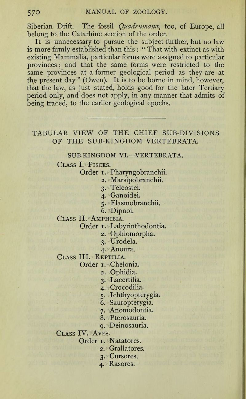 Siberian Drift. The fossil Qimdnimana, too, of Europe, all belong to the Catarhine section of the order. It is unnecessary to pursue the subject further, but no law is more firmly established than this : That with extinct as with existing Mammalia, particular forms were assigned to particular provinces; and that the same forms were restricted to the same provinces at a former geological period as they are at the present day (Owen). It is to be borne in mind, however, that the law, as just stated, holds good for the later Tertiary period only, and does not apply, in any manner that admits of being traced, to the earlier geological epochs. TABULAR VIEW OF THE CHIEF SUB-DIVISIONS OF THE SUB-KINGDOM VERTEBRATA. SUB-KINGDOM VI.— VERTEBRATA. Class I. Pisces. Order i. Pharyngobranchii. 2. Marsipobranchii. 3. Teleostei. 4. Ganoidei. 5. Elasmobranchii. 6. Dipnoi. Class II. Amphibia. Order 1. Labyrinthodontia. 2. Ophiomorpha. 3. Urodela. 4. Anoura. Class III. Reptilia. Order 1. Chelonia. 2. Ophidia. 3. Lacertilia. 4. Crocodilia. 5. Ichthyopterygia. 6. Sauropterygia. 7. Anomodontia. 8. Pterosauria. 9. Deinosauria. Class IV. Aves. Order 1. Natatores. 2. Grallatores. 3. Cursores. 4. Rasores.
