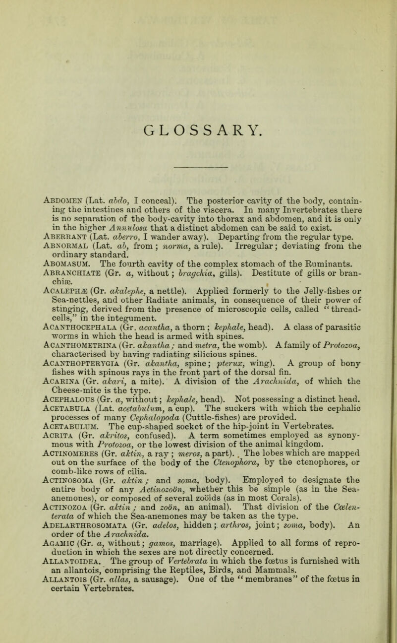 GLOSSARY. ABDOMEN (Lat. abdo, I conceal). The posterior cavity of the body, contain- ing the intestines and others of the viscera. In many Invertebrates there is no separation of the body-cavity into thorax and abdomen, and it is only in the higher Annidosa that a distinct abdomen can be said to exist. Aberrant (Lat. aberro, I wander away). Departing from the regular type. Abnormal (Lat. ab, from; norma, a rule). Irregular; deviating from the ordinary standard. Abomasum. The fourth cavity of the complex stomach of the Ruminants. Abranchiate (Gr. a, without; bragchia, gills). Destitute of gills or bran- chiae. Acaleph^e (Gr. akalephe, a nettle). Applied formerly to the Jelly-fishes or Sea-nettles, and other Radiate animals, in consequence of their power of stinging, derived from the presence of microscopic cells, called thread- cells, in the integument. Acanthocephala (Gr. acantha, a thorn ; kephale, head). A class of parasitic worms in which the head is armed with spines. Acanthometrina (Gr. akantha; and metra, the womb). A family of Protozoa, characterised by having radiating silicious spines. Acanthopterygia (Gr. akantha, spine; pterux, wing). A group of bony fishes with spinous rays in the front part of the dorsal fin. Acarina (Gr. akari, a mite). A division of the Arachnida, of which the Cheese-mite is the type. Acephalous (Gr. a, without; kephale, bead). Not possessing a distinct head. Acetabula (Lat. acetabulum, a cup). The suckers with which the cephalic processes of many Cephalopoda (Cuttle-fishes) are provided. Acetabulum. The cup-shaped socket of the hip-joint in Vertebrates. Acrita (Gr. akritos, confused). A term sometimes employed as synony- mous with Protozoa, or the lowest division of the animal kingdom. Actinomeres (Gr. aktin, sl ray ; meros, a part). . The lobes which are mapped out on the surface of the body of the Ctenophora, by the ctenophores, or comb-like rows of cilia. Actinosoma (Gr. aktin; and soma, body). Employed to designate the entire body of any Aclinozoon, whether this be simple (as in the Sea- anemones), or composed of several zob'ids (as in most Corals). Actinozoa (Gr. aktin ; and zoiin, an animal). That division of the Ccelen- terata of which the Sea-anemones may be taken as the type. Adelarthrosomata (Gr. adelos, hidden; arthros, joint; soma, body). An order of the Arachnida. Agamic (Gr. a, without; gamos, marriage). Applied to all forms of repro- duction in which the sexes are not directly concerned. Allantoldea. The group of Vertebrata in which the foetus is furnished with an allantois, comprising the Reptiles, Birds, and Mammals. Allantois (Gr. alias, a sausage). One of the membranes of the foetus in certain Vertebrates.