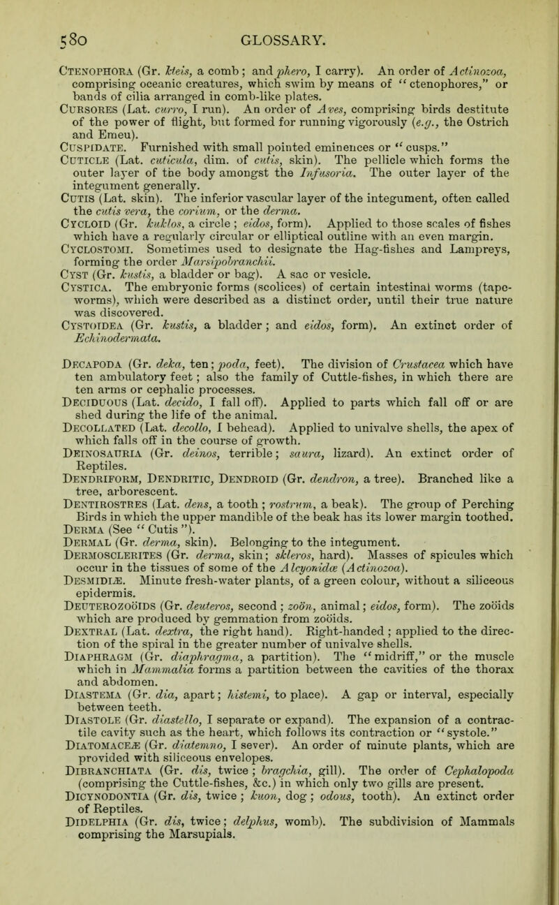 Ctenophora (Gr. Jcteis, a comb ; and pkero, I carry). An order of Actinozoa, comprising oceanic creatures, which swim by means of  ctenophores, or bands of cilia arranged in comb-like plates. CuRSORES (Lat. curro, I run). An order of Aves, comprising birds destitute of the power of flight, but formed for running vigorously {e.g., the Ostrich and Emeu). Cuspidate. Furnished with small pointed eminences or  cusps. Cuticle (Lat. cuticida, dim. of cutis, skin). The pellicle which forms the outer layer of the body amongst the Infusoria. The outer layer of the integument generally. Cutis (Lat. skin). The inferior vascular layer of the integument, often called the cutis vera, the corium, or the derma. Cycloid (Gr. Jcuklos, a circle ; eidos, form). Applied to those scales of fishes which have a regularly circular or elliptical outline with an even margin. Cyclostomi. Sometimes used to designate the Hag-fishes and Lampreys, forming the order Marsipobranchii. Cyst (Gr. kustis, a bladder or bag). A sac or vesicle. Cystica. The embryonic forms (scolices) of certain intestinal worms (tape- worms), which were described as a distinct order, until their true nature was discovered. Cystotdea (Gr. kustis, a bladder ; and eidos, form). An extinct order of Echinodermaia. Decapoda (Gr. deka, ten; poda, feet). The division of Crustacea which have ten ambulatory feet; also the family of Cuttle-fishes, in which there are ten arms or cephalic processes. Deciduous (Lat. decido, I fall off). Applied to parts which fall off or are shed during the life of the animal. Decollated (Lat. decollo, I behead). Applied to univalve shells, the apex of which falls off in the course of growth. Deinosauria (Gr. deinos, terrible; saura, lizard). An extinct order of Reptiles. Dendriform, Dendritic, Dendroid (Gr. dendron, a tree). Branched like a tree, arborescent. Dentirostres (Lat. dens, a tooth ; rostrum, a beak). The group of Perching Birds in which the upper mandible of the beak has its lower margin toothed. Derma (See  Cutis ). Dermal (Gr. derma, skin). Belonging to the integument. Dermosclerites (Gr. derma, skin; skleros, hard). Masses of spicules which occur in the tissues of some of the A lcyonida> (Actinozoa). Desmidle. Minute fresh-water plants, of a green colour, without a siliceous epidermis. Deuterozoo'ids (Gr. deuteros, second ; zoon, animal; eidos, form). The zooids which are produced by gemmation from zob'ids. Dextral (Lat. dextra, the right hand). Right-handed ; applied to the direc- tion of the spiral in the greater number of univalve shells. Diaphragm (Gr. diaphragma, a partition). The  midriff, or the muscle which in Mammalia forms a partition between the cavities of the thorax and abdomen. Diastema (Gr. dia, apart; histemi, to place). A gap or interval, especially between teeth. Diastole (Gr. diastello, I separate or expand). The expansion of a contrac- tile cavity such as the heart, which follows its contraction or ''systole. DiATOMACEiE (Gr. diatemno, I sever). An order of minute plants, which are provided with siliceous envelopes. Dibranchiata (Gr. dis, twice ; bragchia, gill). The order of Cephalopoda (comprising the Cuttle-fishes, &c.) in which only two gills are present. Dicynodontia (Gr. dis, twice ; hum, dog; odous, tooth). An extinct order of Reptiles. Didelphia (Gr. dis, twice; delplms, womb). The subdivision of Mammals comprising the Marsupials.
