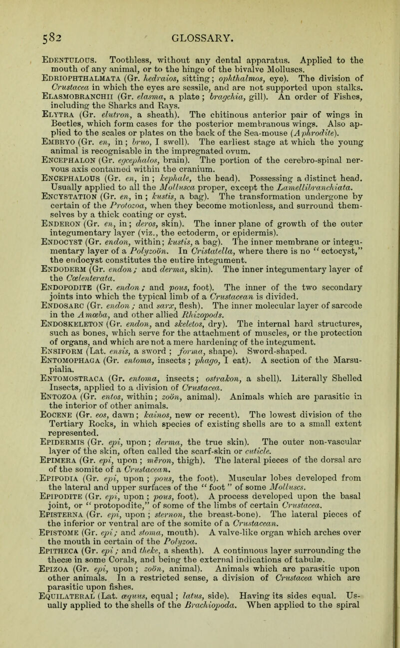 Edentulous. Toothless, without any dental apparatus. Applied to the mouth of any animal, or to the hinge of the bivalve Molluscs. Edriophthalmata (Gr. hedraios, sitting; opkthalmos, eye). The division of Crustacea in which the eyes are sessile, and are not supported upon stalks. Elasmobranchii (Gr. elasma, a plate ; bragchia, gill). An order of Fishes, including the Sharks and Rays. Elytra (Gr. elutron, a sheath). The chitinous anterior pair of wings in Beetles, which form cases for the posterior membranous wings. Also ap- plied to the scales or plates on the back of the Sea-mouse (Aphrodite). Embryo (Gr. en, in ; bruo, I swell). The earliest stage at which the young animal is recognisable in the impregnated ovum. Encephalon (Gr. egcephalos, brain). The portion of the cerebro-spinal ner- vous axis contained within the cranium. Encephalous (Gr. en, in ; Tcepliale, the head). Possessing a distinct head. Usually applied to all the Mollusca proper, except the Lamellibranchiata. Encystation (Gr. en, in ; kustis, a bag). The transformation undergone by certain of the Protozoa, when they become motionless, and surround them- selves by a thick coating or cyst. Enderon (Gr. en, in; deros, skin). The inner plane of growth of the outer integumentary layer (viz., the ectoderm, or epidermis). Endocyst (Gr. endon, within; kustis, a bag). The inner membrane or integu- mentary layer of a Poly zoon. In Cristatella, where there is no ectocyst, the endocyst constitutes the entire integument. Endoderm (Gr. endon; and derma, skin). The inner integumentary layer of the Ccelenterata. Endopodite (Gr. endon; and potis, foot). The inner of the two secondary joints into which the typical limb of a Crustacean is divided. Endosarc (Gr. endon; and sarx, flesh). The inner molecular layer of sarcode in the Amoeba, and other allied Rhizopods. Endoskeleton (Gr. endon, and skeletos, dry). The internal hard structures, such as bones, which serve for the attachment of muscles, or the protection of organs, and which are not a mere hardening of the integument. Ensiform (Lat. ensis, a sword ; forma, shape). Sword-shaped. Entomophaoa (Gr. entoma, insects; phago, I eat). A section of the Marsu- pialia. Entomostraca (Gr. entoma, insects; ostrahon, a shell). Literally Shelled Insects, applied to a division of Crustacea. Entozoa (Gr. entos, within; zoon, animal). Animals which are parasitic in the interior of other animals. Eocene (Gr. eos, dawn; Jcainos, new or recent). The lowest division of the Tertiary Rocks, in which species of existing shells are to a small extent represented. Epidermis (Gr. epi, upon; derma, the true skin). The outer non-vascular layer of the skin, often called the scarf-skin or cuticle. Epimera (Gr. epi, upon ; meron, thigh). The lateral pieces of the dorsal arc of the somite of a Crustacean. Epipodia (Gr. epi, upon ; pous, the foot). Muscular lobes developed from the lateral and upper surfaces of the foot of some Molluscs. Epipodite (Gr. epi, upon ; pous, foot). A process developed upon the basal joint, or protopodite, of some of the limbs of certain Crustacea. Episterna (Gr. epi, upon ; sternon, the breast-bone). The lateral pieces of the inferior or ventral arc of the somite of a Crustacean. Epistome (Gr. epi; and stoma, mouth). A valve-like organ which arches over the mouth in certain of the Polyzoa. Epitheca (Gr. epi; and theke, a sheath). A continuous layer surrounding the thecse in some Corals, and being the external indications of tabulae. Epizoa (Gr. epi, upon ; zoon, animal). Animals which are parasitic upon other animals. In a restricted sense, a division of Cmstacea which are parasitic upon fishes. Equilateral (Lat. eequus, equal; latus, side). Having its sides equal. Us- ually applied to the shells of the Brachiopoda. When applied to the spiral