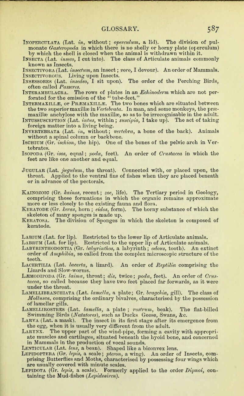 INOPERCULATA (Lat. in, without; operculum, a lid). The division of pul- monate Gasteropoda in which there is no shelly or horny plate (operculum) by which the shell is closed when the animal is withdrawn within it. Insecta (Lat. inseco, I cut into). The class of Articulate animals commonly known as Insects. Insectivora (Lat. insectum, an insect; voro, I devour). An order of Mammals. Insectivorous. Living upon Insects. Insessores (Lat. insedeo, I sit upon). The order of the Perching Birds, often called Passeres. Interambulacra. The rows of plates in an Eckinoderm which are not per- forated for the emission of the  tube-feet. Intermaxill^!, or Pr^emaxilLjE. The two bones which are situated between the two superior maxillae in Verteh^ata. In man, and some monkeys, the prse- maxillse anchylose with the maxillae, so as to be irrecognisable in the adult. Intussusception (Lat. intus, within ; suscipio, I take up). The act of taking foreign matter into a living being. Invertebrata (Lat. in, without; vertebra, a bone of the back). Animals without a spinal column or backbone. Ischium (Gr. ischion, the hip). One of the bones of the pelvic arch in Ver- tebrates. Isopoda (Gr. isos, equal; poda, feet). An order of Crustacea in which the feet are like one another and equal. Jugular (Lat. jugidum, the throat). Connected with, or placed upon, the throat. Applied to the ventral fins of fishes when they are placed beneath or in advance of the pectorals. Kainozoic (Gr. Jcainos, recent; zoe, life). The Tertiary period in Geology, comprising those formations in which the organic remains approximate more or less closely to the existing fauna and flora. Keratode (Gr. Iceras, horn ; eidos, form). The horny substance of which the skeleton of many sponges is made up. Keratosa. The division of Sponges in which the skeleton is composed of keratode. Labium (Lat. for lip). Restricted to the lower lip of Articulate animals. Labrum (Lat. for lip). Restricted to the upper lip of Articulate animals. Labyrinthodontia (Gr. labyrinthos, a labyrinth; odous, tooth). An extinct order of Amphibia, so called from the complex microscopic structure of the teeth. Lacertilia (Lat. lacerta, a lizard). An order of Reptilia comprising the Lizards and Slow-worms. L^modipoda (Gr. laima, throat; dis, twice; poda, feet). An order of Crus- tacea, so called because they have two feet placed far forwards, as it were under the throat. Lamellibranchiata (Lat. lamella, a plate; Gr. bragchia, gill). The class of Mollusca, comprising the ordinary bivalves, characterised by the possession of lamellar gills. Lamellirostres (Lat. lamella, a plate ; rostrum, beak). The flat-billed Swimming Birds (JVatatores), such as Ducks Geese, Swans, &c. Larva (Lat. a mask). The insect in its first stage after its emergence from the egg, when it is usually very different from the adult. Larynx, The upper part of the wind-pipe, forming a cavity with appropri- ate muscles and cartilages, situated beneath the hyoid bone, and concerned in Mammals in the production of vocal sounds. Lenticular (Lat. lens, a bean). Shaped like a biconvex lens. Lepidoptera (Gr. lepis, a scale; pteron, a wing). An order of Insects, com- prising Butterflies and Moths, characterised by possessing four wings which are usually covered with minute scales. Lepidota (Gr. lepis, a scale). Formerly applied to the order Dipnoi, con- taining the Mud-fishes (Lepidosiren).
