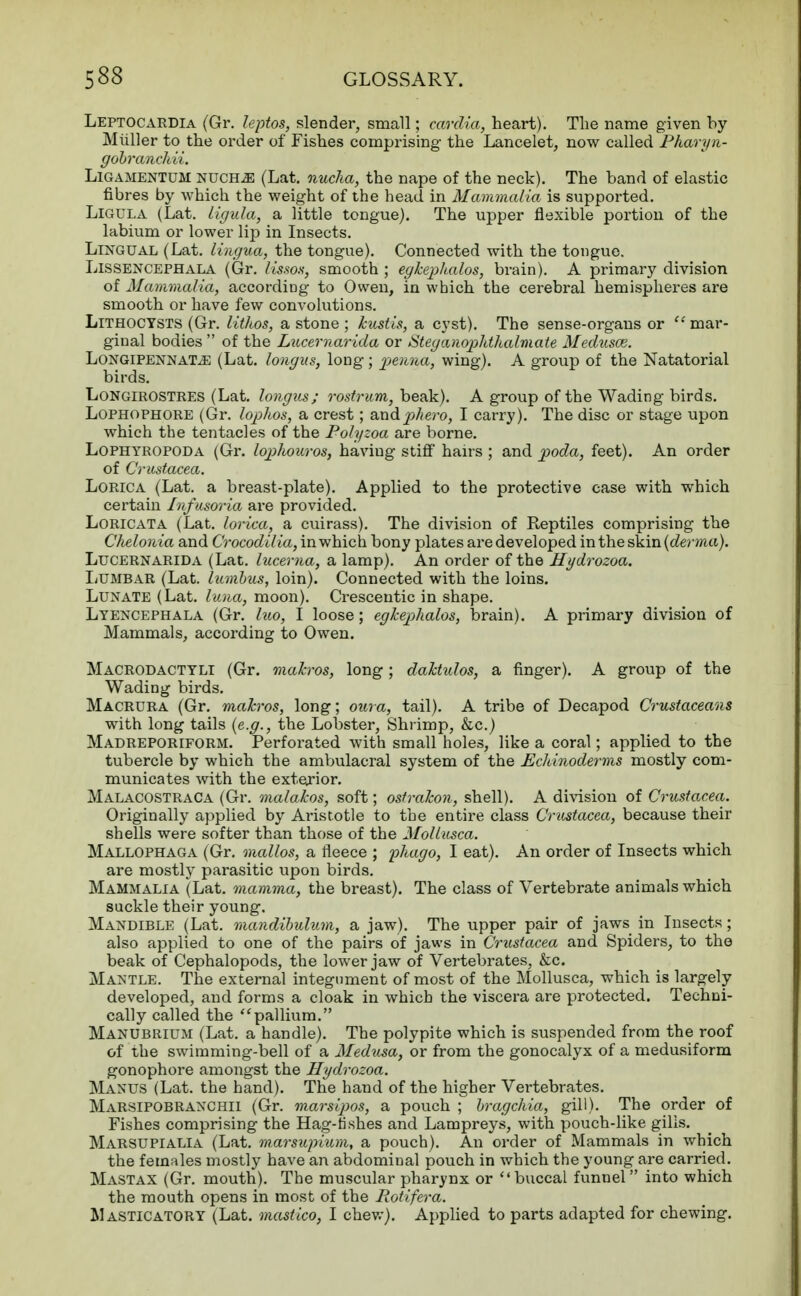 Leptocardia (Gr. leptos, slender, small; cardia, heart). The name given by Miiller to the order of Fishes comprising the Lancelet, now called Pharyn- gobranchii. Ligamentdm nuch^: (Lat. nucha, the nape of the neck). The band of elastic fibres by which the weight of the head in Mammalia is supported. Ligula (Lat. ligula, a little tongue). The upper flexible portion of the labium or lower lip in Insects. Lingual (Lat. lingua, the tongue). Connected with the tongue. Lissencephala (Gr. Ussos, smooth ; egkephalos, brain). A primary division of Mammalia, according to Owen, in which the cerebral hemispheres are smooth or have few convolutions. Lithocysts (Gr. lithos, a stone; kustis, a cyst). The sense-organs or mar- ginal bodies  of the Lucernarida or Steganophthalmate Medusce. LongipennaTjE (Lat. longus, long; penna, wing). A group of the Natatorial birds. Longirostres (Lat. longus; rostrum, beak). A group of the Wading birds. Lophophore (Gr. lophos, a crest; andphero, I carry). The disc or stage upon which the tentacles of the Polyzoa are borne. Lophyropoda (Gr. loplwuros, having stiff hairs ; and poda, feet). An order of Crustacea. Lorica (Lat. a breast-plate). Applied to the protective case with which certain Infusoria are provided. Loricata (Lat. lorica, a cuirass). The division of Reptiles comprising the Chelonia and Crocodilia, in which bony plates are developed in the skin {derma). Lucernarida (Lat. lucema, a lamp). An order of the Hydrozoa. Lumbar (Lat. Iambus, loin). Connected with the loins. Lunate (Lat. I una, moon). Crescentic in shape. Lyencephala (Gr. luo, I loose; egkephalos, brain). A primary division of Mammals, according to Owen. Macrodactyli (Gr. mahros, long; daTctulos, a finger). A group of the Wading birds. Macrura (Gr. mahros, long; oura, tail). A tribe of Decapod Crustaceans with long tails {e.g., the Lobster, Shrimp, &c.) Madreporiform. Perforated with small holes, like a coral; applied to the tubercle by which the ambulacral system of the Echinoderms mostly com- municates with the exterior. Malacostraca (Gr. malakos, soft; ostrahon, shell). A division of Crustacea. Originally applied by Aristotle to the entire class Crustacea, because their shells were softer than those of the Mollusca. Mallophaga (Gr. mallos, a fleece ; p7iago, I eat). An order of Insects which are mostly parasitic upon birds. Mammalia (Lat. mamma, the breast). The class of Vertebrate animals which suckle their young. Mandible (Lat. rnandibulum, a jaw). The upper pair of jaws in Insects; also applied to one of the pairs of jaws in Crustacea and Spiders, to the beak of Cephalopods, the lower jaw of Vertebrates, &c. Mantle. The external integument of most of the Mollusca, which is largely developed, and forms a cloak in which the viscera are protected. Techni- cally called the pallium. Manubrium (Lat. a handle). The polypite which is suspended from the roof of the swimming-bell of a Medusa, or from the gonocalyx of a medusiform gonophore amongst the Hydrozoa. Manus (Lat. the hand). The hand of the higher Vertebrates. Marsipobranchii (Gr. marsipos, a pouch ; bragchia, gill). The order of Fishes comprising the Hag-lishes and Lampreys, with pouch-like gills. Marsupialia (Lat. marsupium, a pouch). An order of Mammals in which the females mostly have an abdominal pouch in which the young are carried. Mastax (Gr. mouth). The muscular pharynx or buccal funnel into which the mouth opens in most of the Rotifera. Masticatory (Lat. mastico, I chew). Applied to parts adapted for chewing.