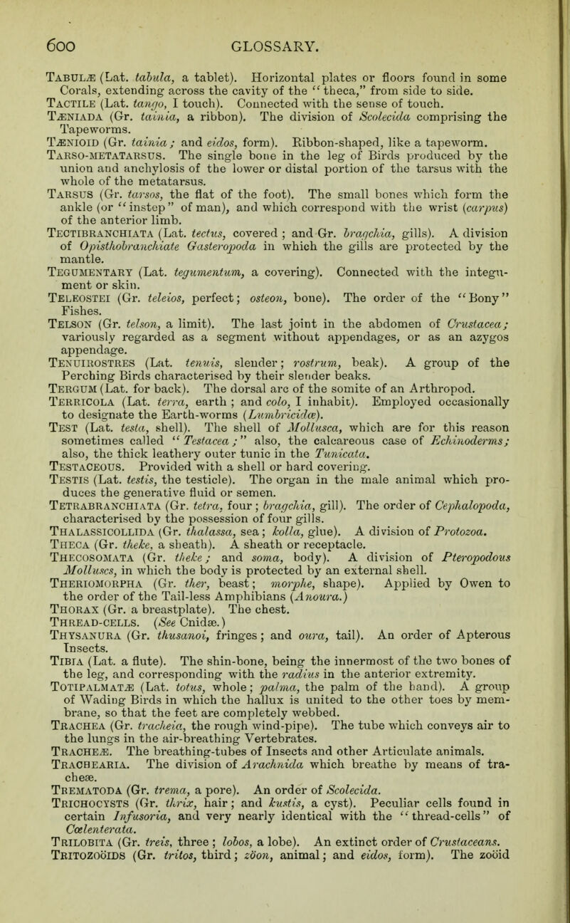 Tabula (Lat. tabula, a tablet). Horizontal plates or floors found in some Corals, extending across the cavity of the  theca, from side to side. Tactile (Lat. tango, I touch). Connected with the sense of touch. TiENiADA (Gr. tainia, a ribbon). The division of Scolecida comprising the Tapeworms. TjENIC-id (Gr. tainia; and eidos, form). Ribbon-shaped, like a tapeworm. Tarso-metatarsus. The single bone in the leg of Birds produced by the union and anchylosis of the lower or distal portion of the tarsus with the whole of the metatarsus. Tarsus (Gr. tarsos, the flat of the foot). The small bones which form the ankle (or instep of man), and which correspond with the wrist (carpus) of the anterior limb. Tectibranchiata (Lat. tectus, covered ; and Gr. bragchia, gills). A division of Opisthobranchiate Gasteropoda in which the gills are protected by the mantle. Tegumentary (Lat. tegumentum, a covering). Connected with the integu- ment or skin. Teleostei (Gr. teleios, perfect; osteon, bone). The order of the Bony Fishes. Telson (Gr. tehon, a limit). The last joint in the abdomen of Crustacea; variously regarded as a segment without appendages, or as an azygos appendage. Tenuirostres (Lat. tenuis, slender; rostrum, beak). A group of the Perching Birds characterised by their slender beaks. Tergum (Lat. for back). The dorsal arc of the somite of an Arthropod. Terricola (Lat. terra, earth ; and colo, I inhabit). Employed occasionally to designate the Earth-worms (Lumbricidce). Test (Lat. testa, shell). The shell of Mollusca, which are for this reason sometimes called  Testacea; also, the calcareous case of Echiuoderms; also, the thick leathery outer tunic in the Tunicata. Testaceous. Provided with a shell or hard covering. Testis (Lat. testis, the testicle). The organ in the male animal which pro- duces the generative fluid or semen. Tetrabranchiata (Gr. tetra, four ; bragcliia, gill). The order of Cephalopoda, characterised by the possession of four gills. Thalassicollida (Gr. thalassa, sea; holla, glue). A division of Protozoa. Theca (Gr. theke, a sheath). A sheath or receptacle. Thecosomata (Gr. theke; and soma, body). A division of Pteropodous Molluscs, in which the body is protected by an external shell. Theriomorpha (Gr. ther, beast; morphe, shape). Applied by Owen to the order of the Tail-less Amphibians (Anoura.) Thorax (Gr. a breastplate). The chest. Thread-cells. (See Cnidse.) Thysanura (Gr. thusanoi, fringes; and oura, tail). An order of Apterous Insects. Tibia (Lat. a flute). The shin-bone, being the innermost of the two bones of the leg, and corresponding with the radius in the anterior extremity. TOTlPALMATiE (Lat. totus, whole; palma, the palm of the hand). A group of Wading Birds in which the hallux is united to the other toes by mem- brane, so that the feet are completely webbed. Trachea (Gr. tracheia, the rough wind-pipe). The tube which conveys air to the lungs in the air-breathing Vertebrates. Tracheae. The breathing-tubes of Insects and other Articulate animals. Tracbearia. The division of Arachnida which breathe by means of tra- cheae. Tbematoda (Gr. trema, a pore). An order of Scolecida. Trichocysts (Gr. thrix, hair; and kustis, a cyst). Peculiar cells found in certain Infusoria, and very nearly identical with the thread-cells of Ccelenterata. Trilobita (Gr. treis, three ; lobos, a lobe). An extinct order of Crustaceans. Tritozooids (Gr. tritos, third; zbon, animal; and eidos, form). The zooid