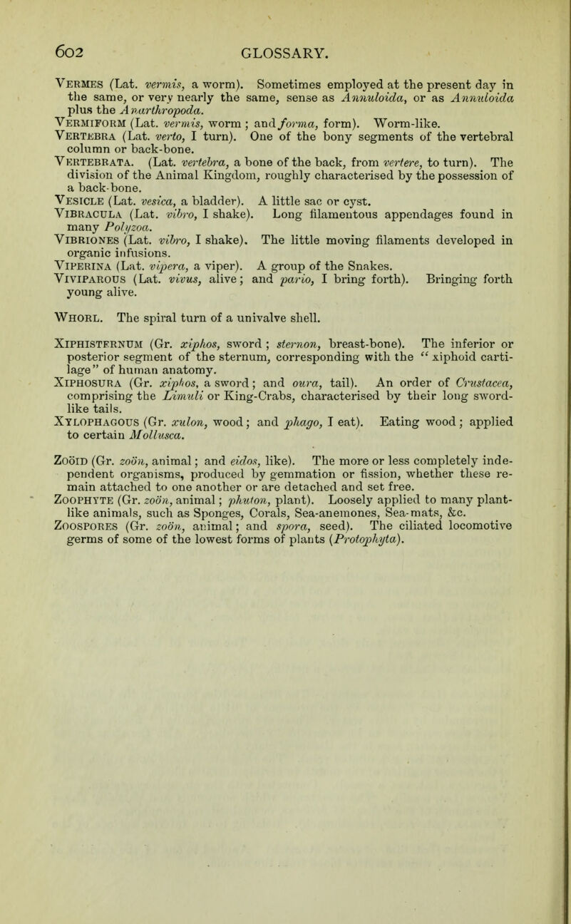 Vermes (Lat. vermis, a worm). Sometimes employed at the present day in the same, or very nearly the same, sense as Annuloida, or as Annuloida plus the A narthropoda. Vermiform (Lat. vermis, worm ; and forma, form). Worm-like. Vertebra (Lat. verto, I turn). One of the bony segments of the vertebral column or back-bone. Vertebrata. (Lat. vertebra, a bone of the back, from vertere, to turn). The division of the Animal Kingdom, roughly characterised by the possession of a back-bone. Vesicle (Lat. vesica, a bladder). A little sac or cyst. Vibracula (Lat. vibro, I shake). Long filamentous appendages found in many Polyzoa. Vibriones (Lat. vibro, I shake). The little moving filaments developed in organic infusions. Viperina (Lat. vipera, a viper). A group of the Snakes. Viviparous (Lat. vivus, alive; and pario, I bring forth). Bringing forth young alive. Whorl. The spiral turn of a univalve shell. Xiphisternum (Gr. xiphos, sword ; sternon, breast-bone). The inferior or posterior segment of the sternum, corresponding with the  xiphoid carti- lage of human anatomy. Xiphosura (Gr. xiphos, a sword; and oura, tail). An order of Crustacea, comprising the Limuli or King-Crabs, characterised by their long sword- like tails. Xylophagous (Gr. xulon, wood; and phago, I eat). Eating wood ; applied to certain Mollusca. Zoom (Gr. zoon, animal; and eidos, like). The more or less completely inde- pendent organisms, produced by gemmation or fission, whether these re- main attached to one another or are detached and set free. Zoophyte (Gr. zoon, animal; phuton, plant). Loosely applied to many plant- like animals, such as Sponges, Corals, Sea-anemones, Sea-mats, &c. Zoospores (Gr. zoon, animal; and spora, seed). The ciliated locomotive germs of some of the lowest forms of plants (Protophyta).