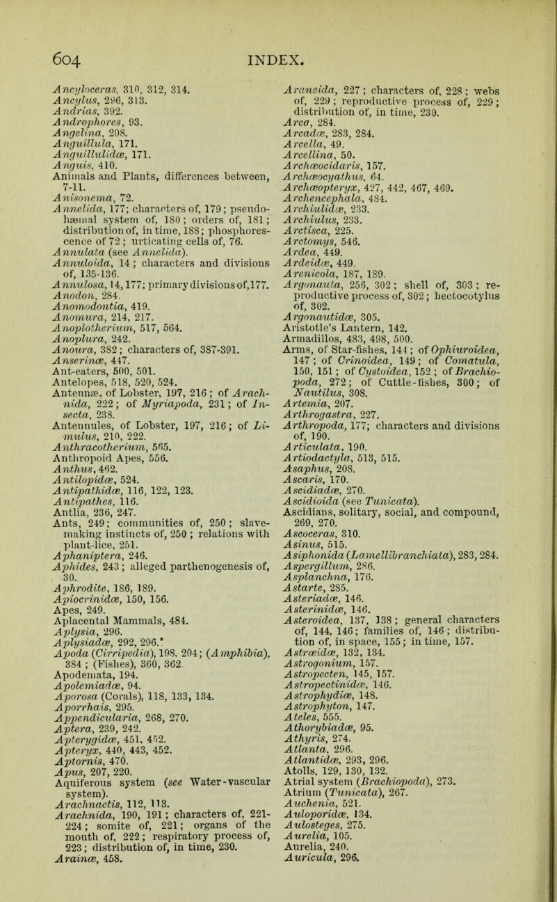 Ancyloceras, 310. 312, 314. Ancylus, 296, 313. Andrias, 392. Androphorcs, 93. Angelina, 208. Anguillula, 171. Anguillulidce, 171. Anguis, 410. Animals and Plants, differences between, 7-11. Anisonema, 72. Annelida, 177; characters of, 179; pseudo- haemal system of, ISO; orders of, 181; distribution of, in time, 188; phosphores- cence of 72 ; urticating cells of, 76. Annulata (see Annelida), Annuloida, 14 ; characters and divisions of, 135-136. Annulosa, 14,177; primary divisions of,177. Anodon, 284. Anomodontia, 419. Anomura, 214, 217. Anoplotherium, 517, 564. Anoplura, 242. -4nowra, 382; characters of, 387-391. Anserince, 417. Ant-eaters, 500, 501. Antelopes, 518, 520, 524. Antennae, of Lobster, 197, 216 ; of Arach- nida, 222 ; of Myriapoda, 231; of In- secta, 238. Antennules, of Lobster, 197, 216; of Li- mulus, 210, 222. Anthracotherium, 565. Anthropoid Apes, 556. Awthus, 482. Antilopidce, 524. Antipathidce, 116, 122, 123. Antipathes, 116. Antlia, 236, 247. Ants, 249; communities of, 250 ; slave- making instincts of, 250 ; relations with plant-lice, 251. Aphaniptera, 246. Aphides, 243 ; alleged parthenogenesis of, 30. Aphrodite, 186, 189. Apiocrinidce, 150, 156. Apes, 249. Aplacental Mammals, 484. Aplysia, 296. Aplysiadm, 292, 296. Apoda (Cirripeclia),19S, 204; (A mphibia), 384 ; (Fishes), 360, 362. Apodemata, 194. Apolemiadce, 94. Aporosa (Corals), 118, 133, 134. Aporrhais, 295. Appendicular-ia, 268, 270. Aptera, 239, 242. Apterygidce, 451, 452. Apteryx, 440, 443, 452. Aptornis, 470. Apus, 207, 220. Aquiferous system (see Water-vascular system). Arachnactis, 112, 113. Arachnida, 190, 191; characters of, 221- 224; somite of, 221; organs of the mouth of, 222 ; respiratory process of, 223; distribution of, in time, 230. Araince, 458. Araneida, 227; characters of, 228 ; webs of, 229; reproductive process of, 229; distribution of, in time, 230. Area, 284. Arcadoe, 283, 284. Arcella, 49. Arcellina, 50. Archceocidaris, 157. Archmocyathus, 64. Archoeopteryx, 427, 442, 467, 469. Archencephala, 484. Archiulidce, 233. Archiulus, 233. Arctisca, 225. Arctomys, 546. Ardea, 449. Ardeidce, 449. Arenicola, 187, 1S9. Argunauta, 256, 302 ; shell of, 303 ; re- productive process of, 302; hectocotylus of, 302. Argonautidce, 305. Aristotle's Lantern, 142. Armadillos, 483, 498, 500. Arms, of Star fishes. 144; of Ophiuroidea, 147 ; of Crinoidea, 149; of Comatula, 150, 151; of Cystoidea, 152 ; of Brachio- poda, 272; of Cuttle-fishes, 300; of Nautilus, 308. Artemia, 207. Arthrogastra, 227. Arthropoda, 177; characters and divisions of, 190. Articulata, 190. Artiodactyla, 513, 515. Asaphus, 20S. Ascaris, 170. Ascidiadce, 270. Ascidioida (see Tunicata). Ascidians, solitary, social, and compound, 269, 270. Ascoceras, 310. A sinus, 515. Asiphonida (Lamellibranchiata), 283,284. Aspergilium, 286. Asplanchna, 176. Astarte, 2S5. Asteriadce, 146. Asterinidce, 146. Asteroidea, 137, 138; general characters of, 144, 146; families of, 146; distribu- tion of, in space, 155; in time, 157. Astrceidce, 132, 134. Astrogonium, 157. Astropecten, 145, 157. Astropectinidce, 146. Astrophydice, 148. Astrophyton, 147. Ateles, 555. Athorybiadce, 95. Athyris, 274. Atlanta, 296. Atlantidce, 293, 296. Atolls, 129, 130, 132. Atrial system (Brachiopoda), 273. Atrium (Tunicata), 267. Auchenia, 521. Auloporidce, 134. Aulosteges, 275. -4we£ia, 105. Aurelia, 240. ^Iwrt'cwto, 296.