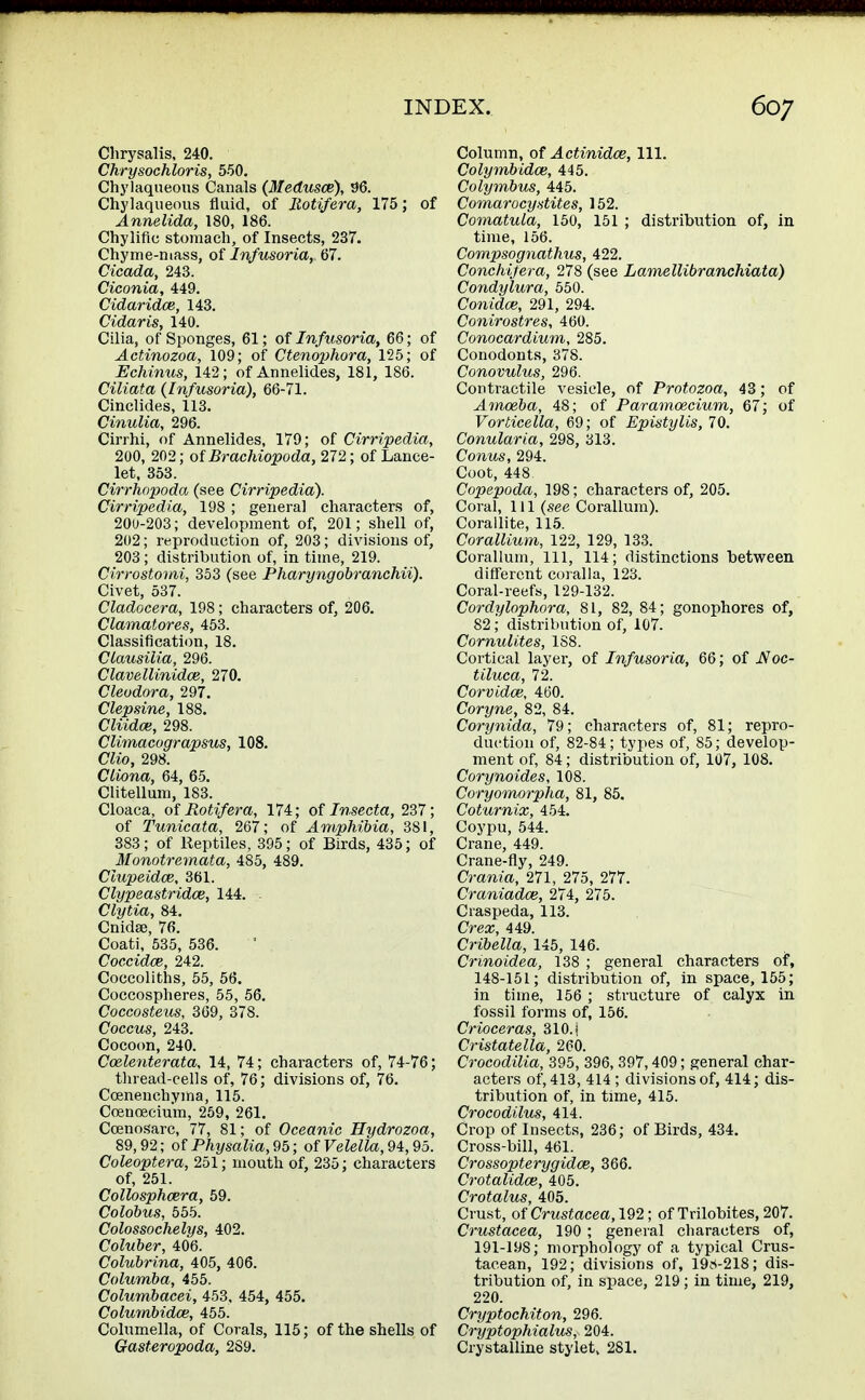 Chrysalis, 240. Chrysochloris, 550. Chylaqueous Canals (Medusce), 96. Chylaqueous fluid, of Iiotifera, 175; of Annelida, 180, 186. Chylifio stomach, of Insects, 237. Chyme-mass, of Infusoria,, 67. Cicada, 243. Ciconia, 449. Cidaridce, 143. Cidaris, 140. Cilia, of Sponges, 61; of Infusoria, 66; of Actinozoa, 109; of Ctenophora, 125; of Echinus, 142; of Annelides, 181, 186. Ciliata {Infusoria), 66-71. Cinclides, 113. Cinulia, 296. Cirrhi, of Annelides, 179; of Cirripedia, 200, 202; of Brachiopoda, 272; of Lance- let, 353. Cirrhopoda (see Cirripedia). Cirripedia, 198 ; general characters of, 200-203; development of, 201; shell of, 202; reproduction of, 203; divisions of, 203 ; distribution of, in time, 219. Cirrostomi, 353 (see Pharyngobranchii). Civet, 537. Cladocera, 198; characters of, 206. Clamatores, 453. Classification, 18. Clausilia, 296. Clavellinidce, 270. Cleodora, 297. Clepsine, 188. Cliidce, 298. Climacograpsus, 108. Clio, 298. Cliona, 64, 65. Clitellum, 183. Cloaca, of Rotifera, 174; of Insecta, 237; of Tunicata, 267; of Amphibia, 381, 383; of Reptiles, 395; of Birds, 435; of Monotremata, 485, 489. Clupeidce, 361. Clypeastridce, 144. - Clytia, 84. Cnidse, 76. Coati, 535, 536. Coccidce, 242. Coccoliths, 55, 56. Coccospheres, 55, 56. Coccosteus, 369, 378. Coccus, 243. Cocoon, 240. Coelenterata, 14, 74; characters of, 74-76; thread-cells of, 76; divisions of, 76. Coenenchyma, 115. Ccenoecium, 259, 261. Ccenosarc, 77, 81; of Oceanic Hydrozoa, 89,92; ofPhysalia,95; of FeZeto, 94,95. Coleoptera, 251; mouth of, 235; characters of, 251. Collosphcera, 59. Colobus, 555. Colossochelys, 402. Coluber, 406. Colubrina, 405, 406. Columba, 455. Columbacei, 453, 454, 455. Colmnbidce, 455. Columella, of Corals, 115; of the shells of Gasteropoda, 2S9. Column, of Actinidce, 111. Colymbidce, 445. Colymbus, 445. Comarocystites, 152. Comatula, 150, 151 ; distribution of, in time, 156. Compsognathus, 422. Conchifera, 278 (see Lamellibranchiata) Condylura, 550. Conidce, 291, 294. Conirostres, 460. Conocardium, 285. Conodonts, 378. Conovulus, 296. Contractile vesicle, of Protozoa, 43; of J.mceba, 48; of Paramcecium, 67; of Vorticella, 69; of Epistylis, 70. Conularia, 298, 313. Conus, 294. Coot, 448. Copepoda, 198; characters of, 205. Coral, 111 (see Corallum). Corallite, 115. Corallium, 122, 129, 133. Corallum, 111, 114; distinctions between different coralla, 123. Coral-reefs, 129-132. Cordylophora, 81, 82, 84; gonophores of, 82 ; distribution of, 107. Cornulites, 1S8. Cortical layer, of Infusoria, 66; of J$oc- tiluca, 72. Corvidce, 460. Coryne, 82, 84. Corynida, 79; characters of, 81; repro- duction of, 82-84; types of, 85; develop- ment of, 84; distribution of, 107, 108. Corynoides, 108. Coryomorpha, 81, 85. Coturnix, 454. Coypu, 544. Crane, 449. Crane-fly, 249. Crania, 271, 275, 277. Craniadce, 274, 275. Ciaspeda, 113. Crex, 449. Cribella, 145, 146. Crinoidea, 138 ; general characters of, 148-151; distribution of, in space, 155; in time, 156 ; structure of calyx in fossil forms of, 156. Crioceras, 310. i Cristatella, 260. Crocodilia, 395, 396, 397,409; general char- acters of, 413, 414 ; divisions of, 414; dis- tribution of, in time, 415. Crocodilus, 414. Crop of Insects, 236; of Birds, 434. Cross-bill, 461. Crossopterygidoe, 366. Crotalidce, 405. Crotalus, 405. Crust, of Crustacea, 192; of Trilobites, 207. Crustacea, 190 ; general characters of, 191-198; morphology of a typical Crus- tacean, 192; divisions of, 19,s-218; dis- tribution of, in space, 219; in time, 219, 220. Cryptochiton, 296. Cryptophialus, 204. Crystalline stylet, 281.