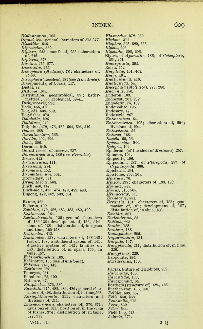 Diplostomum, 165. Dipnoi, 384; general characters of, 375-377. Dipodidce, 545. Diprotodon, 562. Diptera, 235; mouth of, 236; characters of, 246. Dipterus, 378. Discina, 275, 277. Discinidce, 275. Discophora (Medusce), 78 ; characters of, 95-99. Discophora (Leeches), 181 (see Hirudinea). Dissepiments, of Corals, 117. Distal, 77. Distoma, 165. Distribution, geographical, 39 ; bathy- metrical, 39; geological, 39-41. Dithyrocaris, 220. Dodo, 456, 470. Dog, 531, 538, 539. Dog-fishes, 373. Dolabella, 296. Doliolum, 270. Dolphins, 472, 476, 483, 504, 505, 510. Donax, 285. Dorcatherium, 565. Doridce, 292, 296. Doris, 296. Dormice, 545. Dorsal vessel, of Insects, 237. Dorsibranchiata, 186 (see Errantia). Draco, 412. Dracunculus, 171. Dreissena, 284. Dromaius, 452. Dromatherium, 561. Dromedary, 521. Dryopithecus, 568. Duck, 440, 447. Duck-mole, 473, 474, 479, 489, 490. Dugong, 472, 502, 503, 504. Eagle, 465. Ecderon, 109. Echidna, 479, 482, 483, 485, 489, 490. Echinococci, 164. Echinodermata, 135; general characters of, 136-138; development of, 136; divi- sions of, 138; distribution of, in space and time, 155-158. Echinodon, 413. Echinoidea, 138; characters of, 138-143; test of, 138; ambulacral system of, 141; digestive system of, 142; families of, 143; distribution of, in space, 155; in time, 157. Echinorhynchus, 169. Echinozoa, 135 (see Annuloida). Echinus, 141, 142. Echiurus, 178. Ectocyst, 261. Ectoderm, 75, 109. Ectosarc, 47, Edaphodv.s, 372, 380. Edentata, 475, 482, 484, 486; general char- acters of, 498; distribution of, in time,563. Edriophthalmata, 211; characters and divisions of, 211. Elasmobranchii, characters of, 370, 371 ; divisions of, 371; position of, in the scale of Fishes, 374 ; distribution of, in time, 377, 379. Elasmodus, 372, 380. Eledone, 311. Elephas, 528, 529, 566. Elysia, 296. Elysiadce, 292, 296. Elytra, of Aphrodite, 186; of Coleoptera, 234, 251. Emarginula, 295. Emeu, 452. Emydidce, 401, 402. Emys, 401. Enaliosauria, 416. Enallostega, 54. Encephala (Mollusca), 278, 286. Encrinus, 156. Enderon, 109. Endocyst, 261, 262. Endoderm, 75, 109. Endopodite, 196. Endosarc, 47. Endostyle, 267. Entomostega, 54. Entomostraca, 198; characters of, 204; divisions of, 204. Entosolenia, 52. Entozoa, 158. Eozobn, 55, 56. Ephemeridce, 244. Ephyra, 102. Epidermis (of the shell of Mollusca), 257. Epimera, 194. Epipodite, 196. Epipodium, 287; of Pteropoda, 297 of Cephalopoda, 300. Episterna, 194. Epistome, 263, 265. Epistylis, 70. Epizoa, 19S; characters of, 198, 199. Equidce, 515. Equus, 515, 565. Erinaceidce, 550. Erinaceus, 551. Errantia, 181; characters of, 185; gem- mation of, 187; development of, 187; distribution of, in time, 188. Esocidce, 361. Eudendrium, 85. Eulima, 295. Eunice, 188. Eunicea, 188. Euomphalus, 295. Eupsammidce, 134. Euryale, 147. Eurypterida, 211; distribution of, in time, 220. Eurypterus, 220. Exopodite, 196. Extracrinus, 156. Facial Suture of Trilobites, 209. Falconidce, 466. Favositidoe, 133, Favospongia, 64. Feathers (structure of), 424, 425. Feather-star, 136, 150. Felidae, 539, 567. Felis, 540, 568. Fenestella, 276. Ferae, 530. Fiber, 544. Field-bug, 243 Filaria, 171. VOL. II.