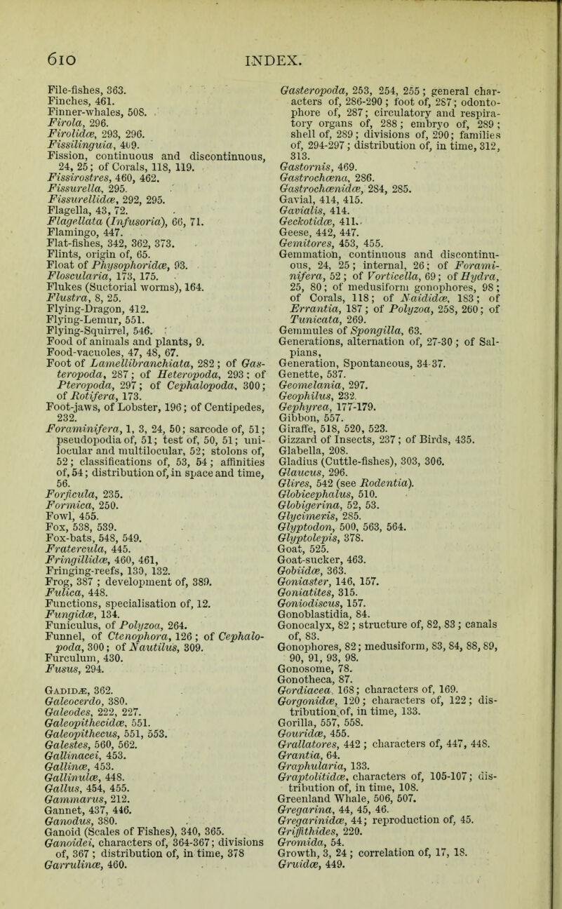 File-fishes, 363. Finches, 461. Firmer-whales, 508. .' Firola, 296. Firolidce, 293, 296. Fissilinguia, 409- Fission, continuous and discontinuous, 24, 25; of Corals, 118, 119. Fissirostres, 460, 462. Fissurella, 295. Fissurellidce, 292, 295. Flagella, 43, 72. Flagellata {Infusoria), 60, 71. Flamingo, 447. Flat-fishes, 342, 362, 373. Flints, origin of, 65. Float of Physophoridce, 93. Floscularia, 173, 175. Flukes (Suctorial worms), 164. Flustra, 8, 25. Flying-Dragon, 412. Flying-Lemur, 551. Flying-Squirrel, 546. ; Food of animals and plants, 9. Food-vacuoles, 47, 48, 67. Foot of Lamellibranehiata, 282 ; of Gas- teropoda, 287; of Heteropoda, 293; of Pteropoda, 297; of Cephalopoda, 300; of Rotifera, 173. Foot-jaws, of Lobster, 196; of Centipedes, 232. Foraminifera, 1, 3, 24, 50; sarcode of, 51; pseudopodia of, 51; test of, 50, 51; uni- locular and multilocular, 52; stolons of, 52; classifications of, 53, 54; affinities of, 54; distribution of, in space and time, 56. Forficula, 235. Formica, 250. Fowl, 455. Fox, 538, 539. Fox-bats, 548, 549. Fratercula, 445. Fringillidce, 460, 461, Fringing-reefs, 130, 132. Frog, 387 ; development of, 380. Fulica, 448. Functions, specialisation of, 12. Fungidce, 134. Funiculus, of Polyzoa, 264. Funnel, of Ctenophora, 126 ; of Cephalo- poda, 300; of Nautilus, 309. Furculum, 430. Fusus, 294. GadidjE, 362. Galeocerdo, 3S0. Galeodes, 222, 227. Galeopithecidce, 551. Galeopitheeus, 551, 553. Galestes, 560, 562. Gallinacei, 453. Gallino3, 453. Gallmulce, 448. Gallus, 454, 455. Gammarus, 212. Gannet, 437, 446. Ganodus, 380. Ganoid (Scales of Fishes), 340, 365. Ganoidei, characters of, 364-367; divisions of, 367 ; distribution of, in time, 378 Garrulince, 460. Gasteropoda, 253, 254, 255; general char- acters of, 2S6-290 ; foot of, 287; odonto- phore of, 287; circulatory and respira- tory organs of, 288; embryo of, 289 ; shell of, 289; divisions of, 290; families of, 294-297; distribution of, in time, 312, 313. Gastornis, 469. Gastrochcena, 286. Gastrochoenidce, 284, 2S5. Gavial, 414, 415. Gavialis, 414. Geckotidoz, 411. Geese, 442, 447. Gemitores, 453, 455. Gemmation, continuous and discontinu- ous, 24, 25; internal, 26; of Forami- nifera, 52; of Vorticella, 69; of Hydra, 25, 80; of medusiform gonophores, 98; of Corals, 118; of Naididce, 183; of Errantia, 187; of Polyzoa, 25S, 260; of Tunicata, 269. Gemmules of Spongilla, 63. Generations, alternation of, 27-30 ; of Sal- pians, Generation, Spontaneous, 34-37. Genette, 537. Geomelania, 297. Geophilus, 232. Gephyrea, 177-179. Gibbon, 557. Giraffe, 518, 520, 523. Gizzard of Insects, 237; of Birds, 435. Glabella, 208. Gladius (Cuttle-fishes), 303, 306. Glaucus, 296. Glires, 542 (see Rodentia). Globicephalus, 510. Globigerina, 52, 53. Glycimer-is, 285. Glyptodon, 500, 563, 564. Glyptolepis, 378. Goat, 525. Goat-sucker, 463. Gobiidce, 363. Goniaster, 146, 157. Goniatites, 315. Goniodiscus, 157. Gonoblastidia, 84. Gonocalyx, 82 ; structure of, 82, 83 ; canals of, 83. Gonophores, 82; medusiform, 83, 84, 88,89, 90, 91, 93, 98. Gonosome, 78. Gonotheca, 87. Gordiacea. 168; characters of, 169. Gorgonidce, 120; characters of, 122; dis- tribution of, in time, 133. Gorilla, 557, 558. Gouridce, 455. Grallatores, 442 ; characters of, 447, 448. Grantia, 64. Graphularia, 133. Graptolitidce, characters of, 105-107; dis- tribution of, in time, 108. Greenland Whale, 506, 507. Gregarina, 44, 45, 46. Gregarinidce, 44; reproduction of, 45. Griffithides, 220. Gromida, 54. Growth, 3, 24 ; correlation of, 17, 18. Gruidce, 449.