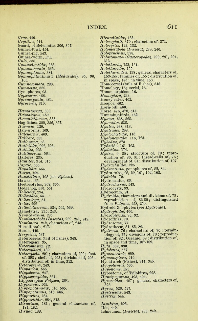 Grus, 449. Gryllina, 244. Guard, of Belemnite, 306, 307. Guinea-fowl, 454. Guinea-pig, 543. Guinea-worm, 171. Gulo, 536. Gymnodontidce, 363. Gymnolcemata, 265. Gymnophiona, 384. Gymnophthalmata (Medusidce), 95, 96, 105. Gyrnnosomata, 298. Gymnotus, 360. Gynophores, 93. Gypsaetus, 466. Gyrencephala, 484. Gyroceras, 310. Hcematocrya, 338. Hcematopus, 450. Hcematotherma, 338. Hag-fishes, 355, 356, 357. Haimeia, 120. Hair-worms, 169. Halcyornis, 469. Halicore, 503. Haliomma, 58. Haliotidce, 292, 295. Haliotis, 295. Halitherium, 564. Halteres, 235. Hamites, 314, 315. Hapale, 555. Hapalidce, 554. Harpa, 294. Haustellata, 198 (see Epizoa). Hawks, 465. Hectocotylus, 302, 305. Hedgehog, 550, 551. Helicidce, 294. Helicoidea, 54. Helicostega, 54. ffefcc, 296. Helladotherium, 524, 565, 569. Hemelytra, 235, 243. Hemicardium, 285. Hemimetdbola (Insecta), 239, 241, 242. Hemiptera, 242, characters of, 243. Hermit-crab, 217. Heron, 449. Herpestes, 537. Heterocercal (tail of fishes), 348. Heterogeny, 35. Heteromastix, 72. Heterophagi, 439. Heteropoda, 291; characters of, 292; foot of, 293 ; shell of, 293; divisions of, 296 ; distribution of, in time, 313. Heteroptera, 243. Hipparion, 565. Hippobosca, 247. Hippocampidce, 364. Hippocrepian Polyzoa, 263. Hippohyus, 565. Hippopotamidce, 516, 565. Hippopotamus, 516, 565. Hippurites, 284. Hippuritidce, 284, 313. Hirudinea, 181; general characters of, 181, 182. Hirudo, 188. Hirundinidce, 463. Holocephali, 370 ; characters of, 371. Holocystis, 123, 132. Holometabola [Insecta), 239, 246. Holoptychius, 378. Holostomata {Gasteropoda), 290, 291, 294, 313. Holothuria, 153, 154. Holothuridce, 155. Holothuroidea, 138; general characters of, 153-155; families of, 155 ; distribution of, in space, 155; in time, 158. Homocercal (tails of Fishes), 348. Homology, 16; serial, 16. Homomorphism, 16. Homoptera, 243. Honey-eater, 462. Hoopoe, 462. Horn-bill, 460. Horse, 476, 478, 515. Humming-birds, 462. Hycena, 538, 568. Hycenidce, 538. Hyalea, 298, 313. Hyaleadce, 298. Hyalochcetidce, 116. Hyalonemadce, 116, 123. Hybodus, 373. Hydatids, 161 163. Hydatina, 174. Hydra, 9, 25; structure of, 79; repro- duction of, 80, 81; thread-cells of, 76; development of, 81; distribution of, 107. Hydrachnidce, 226. Hydractinia, gonophores of, 82, 84. Hydra-tuba, 28, 29, 101, 102, 103. Hydrida, 79. Hydrocaulus, 86. Hydrochoerus, 543. Hydrocysts, 93. Hydroecium, 91. Hydroida, characters and divisions of, 78; reproduction of, 82-85; distinguished from Polyzoa, 258, 259. Hydroid Zoophytes (see Hydroida). Hydrophidce, 406. Hydrophyllia, 90, 92. Hydrorhiza, 79. Hydrosoma, 77. Hydrothecse, 81, 85, 86. Hydrozoa, 76; characters of, 76 ; termin- ology of, 77; divisions of, 78 ; reproduc- tion of, 82 ; Oceanic, 89 ; distribution of, in space and time, 107-109. Hyla, 382, 390. Hylobates, 557. Hymenocaris, 220. Hymenoptera, 249. Hyoid arch (Fishes), 344, 345. Hyopotamus, 565. Hyponome, 151 Hypostome, of Trilobites, 208. Hypsiprymnus, 493, 494. Hyracoidea, 487 ; general characters of, 526. Hyrax, 526, 527. Hystricidce, 543. Hystrix, 544. Ianthina, 295. Ibis, 449. Ichneumon (Insecta), 235, 249.