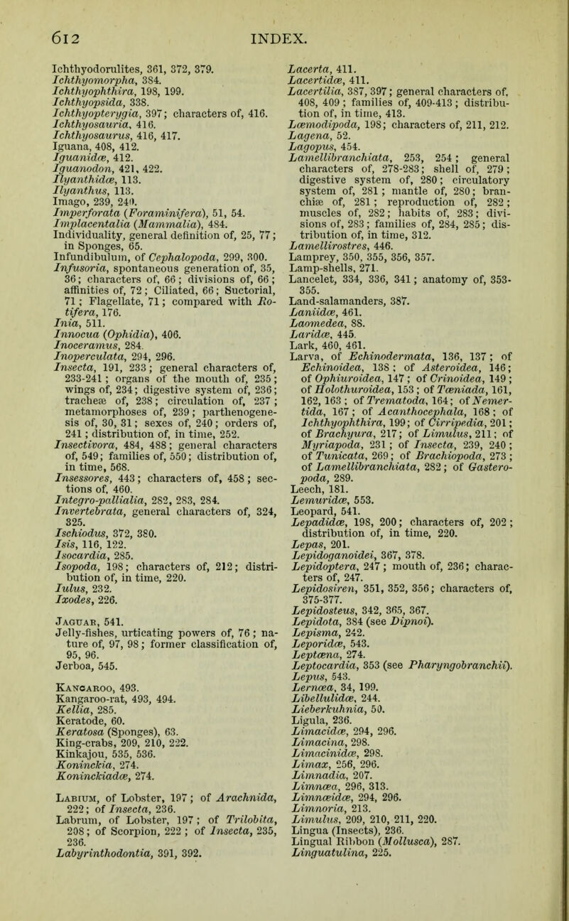 Ichthyodorulites, 361, 372, 379. Ichthyomorpha, 384. Ichthyophthira, 198, 199. Ichthyopsida, 338. Ichthyopterygia, 397; characters of, 416. Ichthyosauria, 416. Ichthyosaurus, 416, 417. Iguana, 408, 412. Iguanidce, 412. Iguanodon, 421, 422. Ilyanthidce, 113. Ilyanthus, 113. Imago, 239, 240. Imperforata (Foraminifera), 51, 54. Implacentalia (Mammalia), 484. Individuality, general definition of, 25, 77; in Sponges, 65. Infundibulum, of Cephalopoda, 299, 300. Infusoria, spontaneous generation of, 35, 36; characters of, 66 ; divisions of, 66; affinities of, 72 ; Ciliated, 66; Suctorial, 71; Flagellate, 71; compared with i?o- tifera, 176. Inia, 511. Innocua (Ophidia), 406. Inoceramus, 284. Inoperculata, 294, 296. Insecta, 191, 233; general characters of, 233-241 ; organs of the mouth of, 235; wings of, 234; digestive system of, 236; trachea? of, 238; circulation of, 237 ; metamorphoses of, 239; parthenogene- sis of, 30, 31; sexes of, 240; orders of, 241; distribution of, in time, 252. Inseetivora, 484, 488; general characters of, 549; families of, 550; distribution of, in time, 568. Insessores, 443; characters of, 458; sec- tions of, 460. Integro-pallialia, 282, 283, 284. Invertebrata, general characters of, 324, 325. Ischiodus, 372, 380. Isis, 116, 122. Isocardia, 285. Isopoda, 198; characters of, 212; distri- bution of, in time, 220. lulus, 232. Ixodes, 226. Jaguar, 541. Jelly-fishes, urticating powers of, 76; na- ture of, 97, 98; former classification of, 95, 96. Jerboa, 545. Kangaroo, 493. Kangaroo-rat, 493, 494. Kellia, 285. Keratode, 60. Keratosa (Sponges), 63. King-crabs, 209, 210, 222. Kinkajou, 535, 536. Koninckia, 274. Koninckiadce, 274. Labium, of Lobster, 197 ; of Arachnida, 222; of Insecta, 236. Labrum, of Lobster, 197; of Trilobita, 208; of Scorpion, 222 ; of Insecta, 235, 236. Labyrinthodontia, 391, 392. Lacerta, 411. Lacertid.ce, 411. Lacertilia, 3S7, 397; general characters of, 408, 409 ; families of, 409-413 ; distribu- tion of, in time, 413. Lcemodipoda, 198; characters of, 211, 212. Lagena, 52. Lagopus, 454. Lamellibranchiata, 253, 254 ; general characters of, 278-283; shell of, 279; digestive system of, 280; circulatory system of, 281; mantle of, 280; bran- chiae of, 281; reproduction of, 282 ; muscles of, 282; habits of, 283; divi- sions of, 283; families of, 284, 2S5; dis- tribution of, in time, 312. Lamellirostres, 446. Lamprey, 350, 355, 356, 357. Lamp-shells, 271. Lancelet, 334, 336, 341 ; anatomy of, 353- 355. Land-salamanders, 387. Laniidce, 461. Laomedea, 88. Laridce, 445. Lark, 460, 461. Larva, of Echinodermata, 136, 137 ; of Echinoidea, 138 ; of Asteroidea, 146; of Ophiuroidea, 147 ; of Crinoidea, 149 ; of Holothuroidea, 153; of Tceniada, 161, 162,163; of Trematoda, 164; of Nemer- tida, 167; of Acanthocephala, 168; of Ichthyophthira, 199; of Cirripedia, 201; of Br achy ur a, 217; of Limulus, 211; of Myriapoda, 231 ; of Insecta, 239, 240 ; of Tunicata, 269; of Brachiopoda, 273 ; of Lamellibranchiata, 282; of Gastero- poda, 289. Leech, 181. Lemuridce, 553. Leopard, 541. Lepadidce, 198, 200; characters of, 202; distribution of, in time, 220. Lepas, 201. Lepidoganoidei, 367, 378. Lepido'ptera, 247 ; mouth of, 236; charac- ters of, 247. Lepidosiren, 351, 352, 356; characters of, 375-377. Lepidosteus, 342, 365, 367. Lepidota, 384 (see Dipnoi). Lepisma, 242. Leporidce, 543. Leptcena, 274. Leptocardia, 353 (see Pharyngobranchii). Lepus, 543. Lemma, 34, 199. Libellulidce, 244. Lieberkuhnia, 50. Ligula, 236. Limacidce, 294, 296. Limacina, 298. Limacinidce, 298. Limax, 256, 296. Limnadia, 207. Limncea, 296, 313. Limnceidce, 294, 296. Limnoria, 213. Limulus, 209, 210, 211, 220. Lingua (Insects), 236. Lingual Ribbon (Mollusca), 2S7. Linguatulina, 225.