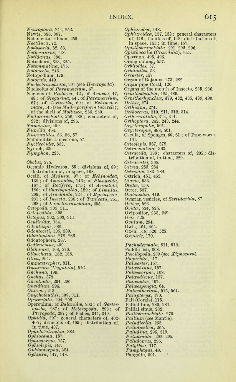 Neuroptera, 244, 252. Newts, 386, 387. Nidamental ribbon, 255. Noctiluca, 72. Nodosaria, 52, 53. Nothosaurus, 418. Notidanus, 380. Notochord, 323, 325. Notommatina, 175. Notonecta, 243. Notopodium, 179. Notornis, 449. Nucleobranchiata, 291 (see Heteropoda). Nucleolus of Paramoecium, 67. Nucleus of Protozoa, 42; of Amoeba, 47, 48 ; of Gregarina, 44 ; of Paramoecium, 67; of Vorticella, 69 ; of Echinoder- mata, 145 (see Madreporiform tubercle); of the shell of Mollusca, 256, 289. Nudibranchiata, 256, 288 ; characters of, 292 ; divisions of, 296. Numenius, 450. Numida, 454. Nummulites, 53, 56, 57. Nummulitic Limestone, 57. Nycticebidce, 553. Nymph, 239. Nymphon, 225. Obolus, 275. Oceanic Hydrozoa, 89; divisions of, 89 ; distribution of, in space, 108. Ocelli, of Medusce, 97; of Echinoidea, 139 ; of Asteroidea, 146 ; of Planarida, 167; of Eotifera, 175 ; of Annelida, 180; of Chcetognatha, 189 ; of Limulus, 209; of Arachnida, 224 ; of Myriapoda, 231; of Insecta, 238 ; of Tunicata, 255, 268 ; of Lamellibranchiata, 255. Octopoda, 305, 311. Octopodidce, 305. Octopus, 302, 303, 311. Oculinidce, 134. Odontaspis, 380. Odontoceti, 505, 509. Odontophora, 278, 2S6. Odontophore, 287. Oedicnemus, 450. Oldhamia, 108, 276. Oligochceta, 182, 188. OZim, 294. Ommastrephes, 311. Omnivora (Ungulata), 516. Onchuna, 199. Onchus, 379. Oncidiadce, 294, 296. Oncidium, 296. Oniscus, 213. Onychoteuthis, 300, 311. Operculata, 294, 296. Operculum, of Balanidce, 202; of Gaster- opoda, 287; of Heteropoda, 293 ; of Pteropoda, 297 ; of Fishes, 344, 349. Ophidia, 397; general characters of, 402- 405 ; divisions of, 405; distribution of, in time, 407. Ophidobatrachia, 384. Ophiocoma, 157. Ophioderma, 157. Ophiolepis, 147. Ophiomorpha, 384. Ophiura, 147, 148. Ophiuridea, 148. Ophiuroidea, 137, 138; general characters of, 146 ; families of, 148; distribution of, in space, 155 ; in time, 157. Opisthobranchiata, 291, 292, 296. Opisthocoelia (Crocodilia), 415. Opossum, 495, 496. Orang-outang, 557. Orbitoides, 57. Orbitolites, 53. Oreaster, 157 Organ of Bojanus, 273, 282. Organ-pipe Coral, 120. Organs of the mouth of Insects, 235, 236. Ornithodelphia, 485, 489. Ornithorhynchus, 479, 482, 485, 489, 490. Ort/iis, 274. Orthisina, 274. Orthoceras, 310, 211, 312, 314. Orthoceratidce, 312, 314. Orthoptera, 242, 243, 244. Orycteropidce, 501. Orycteropus, 498, 501. Oscula, of Sponges, 60, 61; of Tape-worm, 161. Osteolepis, 367, 378. Ostraciontidoe, 363. Ostracoda, 198; characters of, 205; dis- tribution of, in time, 220. Ostracostei, 368. Ostrea, 283, 284. Ostreidce. 283, 284. Ostrich, 451, 452. Otaria, 533. OiieZo?, 450. Otter, 537. Oudenodon, 419. Ovarian vesicles, of Sertularida, 87. Ovibos, 526. (Mete, 524, 525. Ovipositor, 235, 249. Ovis, 525. Ovulum, 294. Owls, 464, 465. Oxen, 518, 520, 525. Oxyuris, 170. Pachydermata, 511, 512. Paddle-fish, 368. Pcecilopoda, 209 (see Xiphosura). Paguridce, 217. Palceaster, 157. Palcechinus, 157. Palceocoryne, 108. Palceodiscus, 157. Palceophis, 407. Palceospongia, 64. Palceotherium, 515, 564. Palapteryx, 470. Pali (Corals), 115. Pallial line, 280, 281. Pallial sinus, 282. Palliobranchiata, 270. Pallium (see Mantle). Paludicella, 263. Paludicellea, 265. Paludina, 295, 313. Paludinidce, 292, 295. Paludomus, 295. Palythoa, 117. Pamphagus, 49. Pangolin, 501. '