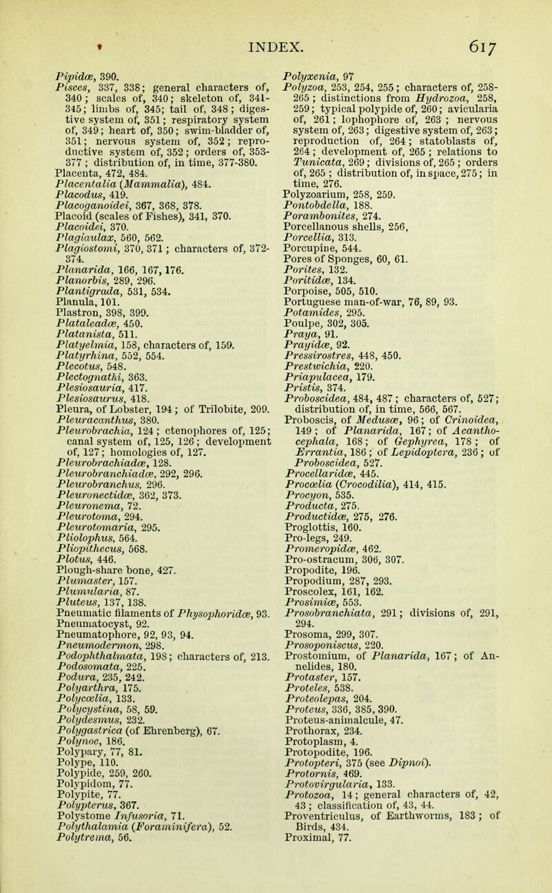 Pipidce, 390. Pisces, 337, 338; general characters of, 340 ; scales of, 340; skeleton of, 341- 345; limbs of, 345; tail of, 348; diges- tive system of, 351; respiratory system of, 349; heart of, 350; swim-bladder of, 351; nervous system of, 352; repro- ductive system of, 352; orders of, 353- 377 ; distribution of, in time, 377-380. Placenta, 472, 484. Placentalia {Mammalia), 484. Placodus, 419. Placoganoidei, 367, 368, 378. Placoid (scales of Fishes), 341, 370. Placoidei, 370. Plagiaulax, 560, 562. Pla'giostomi, 370, 371 ; characters of, 372- 374. Planarida, 166, 167, 176. Planorbis, 289, 296. Plantigrada, 531, 534. Planula, 101. Plastron, 398, 399. Plataleadce, 450. Platanista, 511. Platyelmia, 158, characters of, 159. Platyrhina, 552, 554. Plecotus, 548. Pleetognathi, 363. Plesiosauria, 417. Plesiosaurus, 418. Pleura, of Lobster, 194; of Trilobite, 209. Pleur acanthus, 380. Pleurobrachia, 124; ctenophores of, 125; canal system of, 125, 126; development of, 127; homologies of, 127. Pleurobrachiadce, 128. Pletirobranchiadce, 292, 296. Pleurobranchus, 296. Pleuronectidce, 362, 373. Pleuronema, 72. Pleurotoma, 294. Pleur otomaria, 295. Pliolophus, 564. Pliopithecus, 568. Plotus, 446. Plough-share bone, 427. Plumaster, 157. Plumularia, 87. Pluteus, 137,138. Pneumatic filaments of Physophoridoe, 93. Pneumatocyst, 92. Pneumatophore, 92, 93, 94. Pneumodermon, 298. Podophthalmata, 198; characters of, 213. Podosomata, 225. Podura, 235, 242. Polyarthra, 175. Polycoelia, 133. Polycystina, 58, 59. Polydesmus, 232. Polygastrica (of Ehrenberg), 67. Polynoe, 186. Polypary, 77, 81. Polype, 110. Polypide, 259, 260. Polypidom, 77. Pofypite, 77. Polypterus, 367. Polystome Infusoria, 71. Polythalamia (Foraminifera), 52. Polytrema, 56. Polyxenia, 97 Polyzoa, 253, 254, 255; characters of, 258- 265 ; distinctions from Hydrozoa, 258, 259; typical polypide of, 260; avicularia of, 261; lophophore of, 263 ; nervous system of, 263; digestive system of, 263; reproduction of, 264; statoblasts of, 264; development of, 265 ; relations to Tunicata, 269; divisions of, 265 ; orders of, 265 ; distribution of, in space, 275; in time, 276. Polyzoarium, 258, 259. Pontobdella, 188. Porambonites, 274. Porcellanous shells, 256, Porcellia, 313. Porcupine, 544. Pores of Sponges, 60, 61. Porites, 132. Poritidce, 134. Porpoise, 505, 510. Portuguese man-of-war, 76, 89, 93. Potamides, 295. Poulpe, 302, 305. Praya, 91. Prayidce, 92. Pressirostres, 448, 450. Prestwichia, 220. Priapulacea, 179. Pristis, 374. Proboscidea, 484, 487; characters of, 527; distribution of, in time, 566, 567. Proboscis, of Medusae, 96; of Crinoidea, 149 ; of Planarida, 167; of Acantho- cephala, 168; of Gephyrea, 178 ; of Errantia, 186; of Lepidoptera, 236; of Proboscidea, 527. Procellaridce, 445. Procoelia (Crocodilia), 414, 415. Procyon, 535. Producta, 275. Productidoe, 275, 276. Proglottis, 160. Pro-legs, 249. Promeropidce, 462. Pro-ostracum, 306, 307. Propodite, 196. Propodium, 287, 293. Proscolex, 161, 162. Prosimice, 553. Prosobranchiata, 291; divisions of, 291, 294. Prosoma, 299, 307. Prosoponiscus, 220. Prostomium, of Planarida, 167; of An- nelides, 180. Protaster, 157. Proteles, 538. Proteolepas, 204. Proteus, 336, 385, 390. Proteus-animalcule, 47. Prothorax, 234. Protoplasm, 4. Protopodite, 196. Protopteri, 375 (see Dipnoi). Protornis, 469. Protovirgularia, 133. Protozoa, 14; general characters of, 42, 43 ; classification of, 43, 44. Proventriculus, of Earthworms, 183; of Birds, 434. Proximal, 77.
