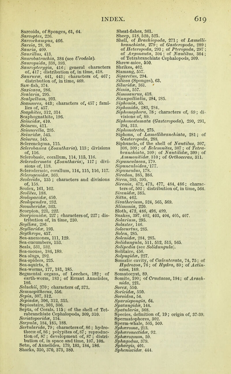 Sarcoids, of Sponges, 61, 64. Sarcoptes, 226. Sarcorhampus, 466. Sarsia, 28, 98. Sauria, 409. Saurillus, 413. Saurobatrachia, 384 (see Urodela). Sauropsida, 338, 393. Sauropterygia, 416; general characters of, 417; distribution of, in time, 418. Saururce, 441, 443; characters of, 467; distribution of, in time, 469. Saw-fish, 374. Saxicava, 286. Scalaria, 295. Scalpellum, 203. Scansores, 443; characters of, 457 ; fami- lies of, 457. Scaphites, 312, 314. Scaphognathite, 196. Scincidce, 410. Scincus, 411. Scissurella, 295. Sciuridce, 545. Sciurus, 545. Sclerenchyma, 115. Sclerobasica (Zoantharia), 113 ; divisions of, 116. Sclerobasic, corallum, 114, 115, 116. Sclerodermata (Zoantharia), 117 ,* divi- sions of, 118. Sclerodermic, corallum, 114, 115, 116, 117. Sclerogenidce, 363. Scolecida, 135 ; characters and divisions of, 158. Scolex, 161, 162. Scolites, 188. Scolopacidce, 450. Scolopendra, 232. Seomberidce, 363. Scorpion, 221, 222. Scorpionidce, 227 ; characters of, 227; dis- tribution of, in time, 230. Scyllcea, 296. Scyllaridce, 193. Scythrops, 457. Sea-anemones, 111, 129. Sea-cucumbers, 153. Seals, 531, 532. Sea-mouse, 1S6, 189. Sea-slugs, 292. Sea-spiders, 225. Sea-squirts, 8. Sea-worms, 177, 181, 185. Segmental organs, of Leeches, 182; of earth-worm, 183; of Errant Annelides, 186. Selachii, 370; characters of, 373. Semnopithecus, 556. Sepia, 307, 312. Sepiadce, 306, 312, 315. Sepiostaire, 303, 306. Septa, of Corals, 115; of the shell of Tet- rabranchiate Cephalopods, 309, 310. Seriatoporidce, 134. Serpuia, 184, 185, 188. Sertularida, 79; characters of, 86 ; hydro- thecse of, S6 ; polypites of, 87; reproduc- tion of, 87; development of, 87; distri- bution of, in space and time, 107, 108. Setae, of Annelides, 179, 183, 184, 186. Sharks, 350, 370, 373, 380. Sheat-fishes, 361. Sheep, 518, 520, 525. Shell, of Brackiopoda, 271; of Lamelli- branchiata, 279; of Gasteropoda, 289 ; of Heteropoda, 293 ; of Pteropoda, 297 ; of Argonauta, 304 ; of Nautilus, 304; of Tetrabranchiate Cephalopods, 309. Shrew-mice, 550. Shrikes, 462. Siamang, 557. Sigaretus, 294. Sili-cea (Sponges), 63. Siluridce, 361. Simia, 557. Simosaurus, 418. Sinupallialia, 284, 285. Siphonia, 65. Siphonida, 283, 2S4. Siphonophora, 78; characters of, S9; di- visions of, 89. Siphonostomata (Gasteropoda), 290, 291, 294, 313. Siphonotreta, 275. Siphons, of Lamellibranehiata, 281; of Gasteropoda, 288. Siphuncle, of the shell of Nautilus, 307, 308, 309; of Belemnites, 307 ; of Tetra- branchiata, 309; of Nautilidoe, 309; of Ammonitidce. 310; of Orthoceras, 311. Sipuneulacea, i79. Sipunculoidea,' 177. Sipunculus, 178. Siredon, 385, 386. Siren, 385, 395, Sirenia, 472, 473, 477, 484, 486; charac- ters of, 502 ; distribution of, in time, 564. Sirenidce, 385. Sitta, 462. Sivatherium, 524, 565, 569. Slimonia, 220. Sloth, 472, 486, 498, 499. Snakes, 397, 402, 403, 404, 405, 407. Solarium, 295. Solaster, 146. Solecurtus, 285. Solen, 285. Solenidce, 2S4, 285. Solidungula, 511, 512, 515, 565. Solipedia (see Solidungula). Solitaire, 456. Solpugidce, 227. Somatic cavity, of Coelenterata, 74, 75; of Hydrozoa, 76; of Hydra, 80; of Actin- ozoa, 109. Somatocyst, 89. Somite, 190; of Crustacea, 194; of Arach- nida, 221. Sorex, 550. Soricidce, 550. Soroidea, 54. Sparsispongia, 64. Spatangidce, 144. Spatularia, 368. Species, definition of, 19 ; origin of, 37-39. Spermatophores, 302. Sperm-whale, 505, 509. Sphceroma, 213. Sphceronectidoe, 92. Sphcerozoum, 59. Sphagodus, 379. Sphargis, 401. Spheniscidce. 444.