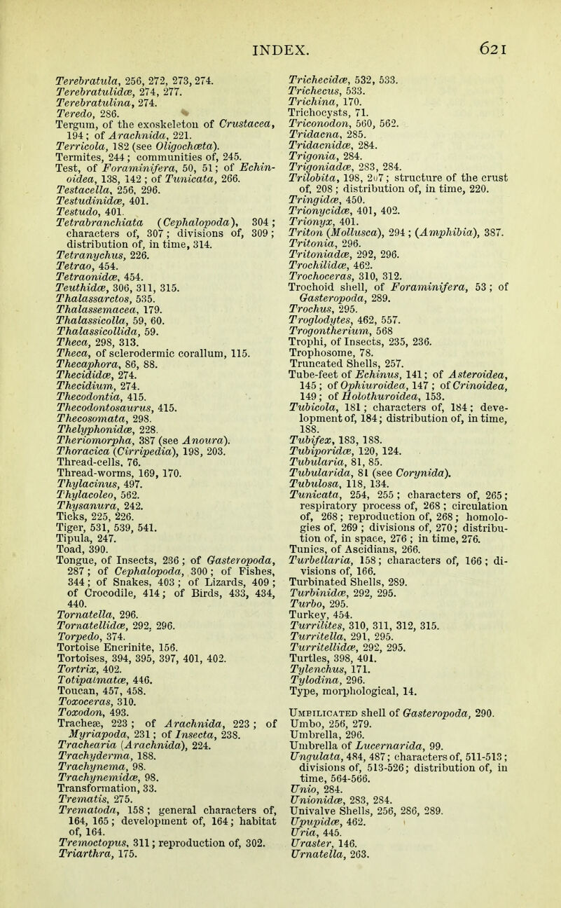 Terebratula, 256, 272, 273,274. Terebratulidce, 274, 277. Terebratulina, 274. Teredo, 2S6. Tergum, of the exoskeleton of Crustacea, 194; of Arachnida, 221. Terricola, 182 (see Oligochceta). Termites, 244 ; communities of, 245. Test, of Foraminifera, 50, 51; of Echin- oidea, 138, 142 ; of Tunicata, 266. Testacella, 256, 296. Testudinidce, 401. Testudo, 401. Tetrabranchiata {Cephalopoda), 304 ; characters of, 307; divisions of, 309; distribution of, in time, 314. Tetranychus, 226. Tetrao, 454. Tetraonidce, 454. Teuthidce, 306, 311, 315. Thalassarctos, 535. Thalassemacea, 179. Thalassicolla, 59, 60. Thalassicollida, 59. TAeca, 298, 313. Theca, of sclerodermic corallum, 115. Thecaphora, 86, 88. Thecididce, 274. Thecidium, 274. Thecodontia, 415. Thecodontosaurus, 415. Thecosomata, 298. Thelyphonidce, 228. Theriomorpha, 387 (see .4«owra). Thoracica (Cirripedia), 198, 203. Thread-cells. 76. Thread-worms, 169, 170. Thylacinus, 497. Thylacoleo, 562. Thysanura, 242. Ticks, 225, 226. Tiger, 531, 539, 541. Tipula, 247. Toad, 390. Tongue, of Insects, 236; of Gasteropoda, 287; of Cephalopoda, 300; of Fishes, 344 ; of Snakes, 403 ; of Lizards, 409 ; of Crocodile, 414; of Birds, 433, 434, 440. Tornatella, 296. Tornatellidce, 292. 296. Torpedo, 374. Tortoise Encrinite, 156. Tortoises, 394, 395, 397, 401, 402. Tortrix, 402. Totipalmatce, 446. Toucan, 457, 458. Toxoceras, 310. Toxodon, 493. Tracheae, 223 ; of Arachnida, 223 ; of Myriapoda, 231; of Insecta, 238. Trachearia (Arachnida), 224. Trachyderma, 188. Trachynema, 98. Trachynemidce, 98. Transformation, 33. Trematis, 275. Trematoda, 158; general characters of, 164, 165; development of, 164; habitat of, 164. Tremoctopus, 311; reproduction of, 302. Triarthra, 175. Trichecidce, 532, 533. Trichecus, 533. Trichina, 170. Trichocysts, 71. Triconodon, 560, 562. Tridacna, 285. Tridacnidce, 284. Trigonia, 284. Trigoniadce, 283, 284. Trilobita, 198, 2u7; structure of the crust of, 208 ; distribution of, in time, 220. Tringidce, 450. Trionycidce, 401, 402. Trionyx, 401. Triton (Mollusca), 294 ; (Amphibia), 387. Tritonia, 296. Tritoniadce, 292, 296. Trochilidce, 462. Trochoceras, 310, 312. Trochoid shell, of Foraminifera, 53 ; of Gasteropoda, 289. Trochus, 295. Troglodytes, 462, 557. Trogontherium, 568 Trophi, of Insects, 235, 236. Trophosome, 78. Truncated Shells, 257. Tube-feet of Echinus, 141; of Asteroidea, 145 ; of Ophiuroidea, 147 ; of Crinoidea, 149; of Holothuroidea, 153. Tubicola, 181; characters of, 184; deve- lopment of, 184; distribution of, in time, 1S8. Tubifex, 183, 188. Tubiporidce, 120, 124. Tubularia, 81, 85. Tubularida, 81 (see Corynida). Tubulosa, 118, 134. Tunicata, 254, 255 ; characters of, 265; respiratory process of, 268 ; circulation of, 268; reproduction of, 268 ; homolo- gies of, 269 ; divisions of, 270; distribu- tion of, in space, 276 ; in time, 276. Tunics, of Ascidians, 266. Turbellaria, 158; characters of, 166; di- visions of, 166. Turbinated Shells, 289. Turbinidce, 292, 295. Turbo, 295. Turkey, 454. Turrilites, 310, 311, 312, 315. Turritella, 291, 295. Turritellidm, 292, 295. Turtles, 398, 401. Tylenchus, 171. Tylodina, 296. Type, morphological, 14. Umeilioated shell of Gasteropoda, 290. Umbo, 256, 279. Umbrella, 296. Umbrella of Lucernarida, 99. Ungulata, 484, 487; characters of, 511-513; divisions of, 513-526; distribution of, in time, 564-566. TTnio, 284. Unionidce, 283, 284. Univalve Shells, 256, 286, 289. TJpupidai, 462. JJria, 445. JJraster, 146. Urnatella, 263.