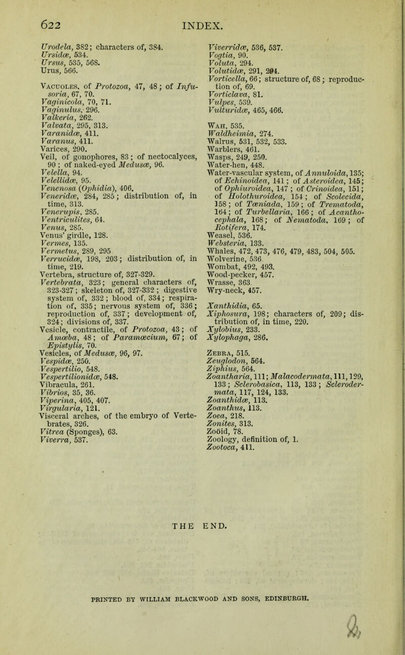 Urodela, 382; characters of, 384. Ursidce, 534. Ursus, 535, 568. Urus, 566. Vacuoles, of Protozoa, 47, 48; of Infu- soria, 67, 70. Vaginicola, 70, 71. Vaginulus, 296. Valkeria, 262. Valvata, 295, 313. Varanidce, 411. Varanus, 411. Varices, 290. Veil, of gonophores, 83 ; of nectocalyces, 90 ; of naked-eyed Medusae, 96. Velella, 94. Velellidce, 95. Venenosa {Ophidia), 406. Veneridce, 284, 285; distribution of, in time, 313. Venerupis, 285. Ventriculites, 64. Fenws, 285. Venus' girdle, 128. Vermes, 135. Vermetus, 2S9, 295 Ferrttcidoe, 198, 203; distribution of, in time, 219. Vertebra, structure of, 327-329. Vertebrata, 323; general characters of, 323-327; skeleton of, 327-332 ; digestive system of, 332 ; blood of, 334; respira- tion of, 335; nervous system of, 336; reproduction of, 337; development of, 324; divisions of, 337. Vesicle, contractile, of Protozoa, 43; of Amoeba, 48; of Paramoecium, 67; of Epistylis, 70. Vesicles, of Medusce, 96, 97. Vespidce, 250. Vespertilio, 548. Vespertilionidce, 548. Vibracula, 261. Vibrios, 35, 36. Viperina, 405, 407. Virgularia, 121. Visceral arches, of the embryo of Verte- brates, 326. Vitrea (Sponges), 63. Viverra, 537. Viverridce, 536, 537. Vogtia, 90. Voluta, 294. Volutidce, 291, 294. Vorticella, 66; structure of, 68 ; reproduc- tion of, 69. Vorticlava, 81. Vulpes, 539. Vulturidce, 465, 466. Wah, 535. Waldheimia, 274. Walrus, 531, 532, 533. Warblers, 461. Wasps, 249, 250. Water-hen, 448. Water-vascular system, of Annuloida, 135; of Echinoidea, 141; of Asteroidea, 145; of Ophiuroidea, 147 ; of Crinoidea, 151; of Holothuroidea, 154; of Scolecida, 158; of Tceniada, 159; of Trematoda, 164 ; of Turbellaria, 166 ; of Acantho- cephala, 168; of Nematoda. 169; of Rotifer a, 174. Weasel, 536. Websteria, 133. Whales, 472, 473, 476, 479, 483, 504, 505. Wolverine, 536. Wombat, 492, 493. Wood-pecker, 457. Wrasse, 363. Wry-neck, 457. Xanthidia, 65. Xiphosura, 198; characters of, 209; dis- tribution of, in time, 220. Xylobius, 233. Xylophaga, 286. Zebra, 515. Zeuglodon, 564. Ziphius, 564. Zoantharia, 111; Malacodermata, 111, 129, 133; Sclerobasica, 113, 133; Scleroder- mata, 117, 124, 133. Zoanthidce, 113. Zoanthus, 113. Zoea, 218. Zonites, 313. Zooid, 78. Zoology, definition of, 1. Zootoca, 411. THE END. PRINTED BY WILLIAM BLACKWOOD AND SONS, EDINBURGH.