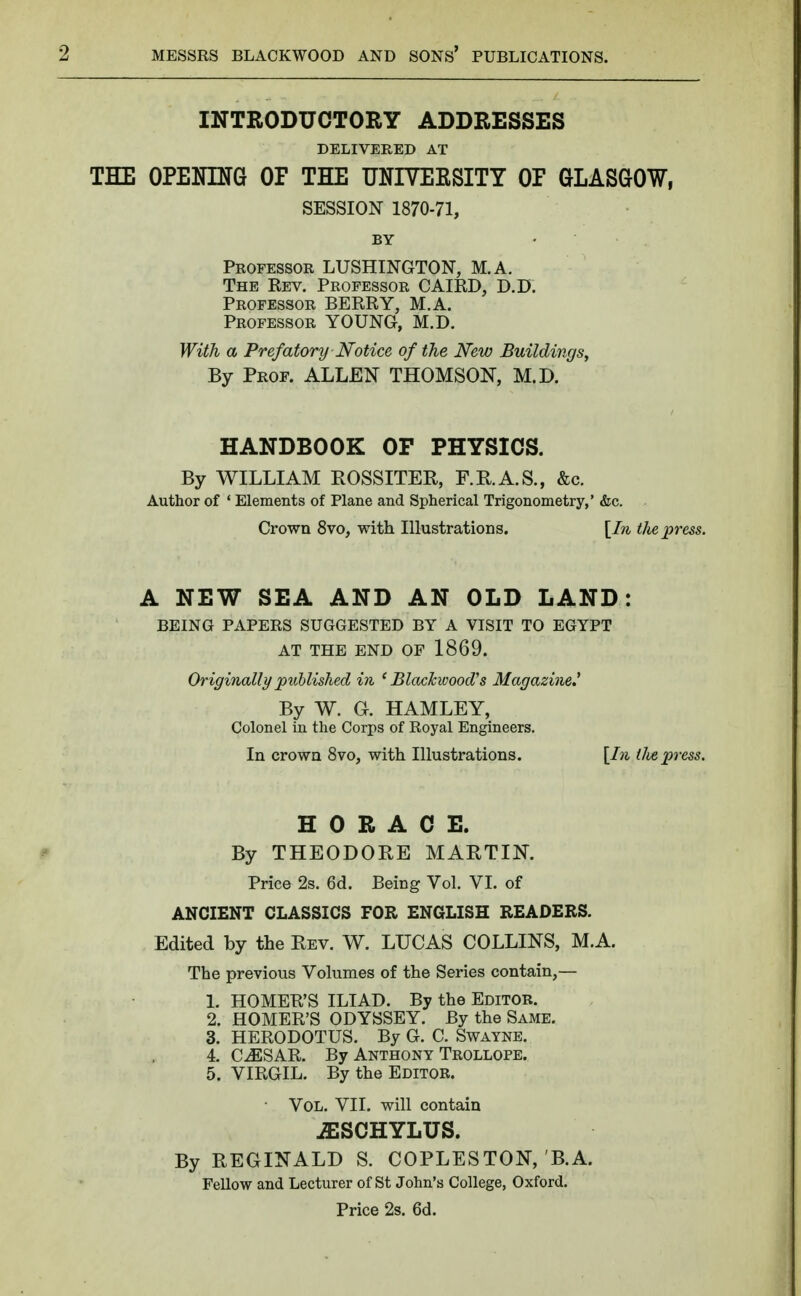 INTRODUCTORY ADDRESSES DELIVERED AT THE OPENING OF THE UNIVERSITY OP GLASGOW, SESSION 1870-71, BY • Professor LUSHINGTON, M.A. The Rev. Professor CAIRD, D.D. Professor BERRY, M.A. Professor YOUNG, M.D. With a Prefatory Notice of the New Buildings, By Prof. ALLEN THOMSON, M.D. HANDBOOK OF PHYSICS. By WILLIAM ROSSITER, F.R.A.S., &c. Author of ' Elements of Plane and Spherical Trigonometry,' &c. Crown 8vo, with Illustrations. [In the press. A NEW SEA AND AN OLD LAND: BEING PAPERS SUGGESTED BY A VISIT TO EGYPT AT THE END OF 1869. Originally published in 'Blackwood's Magazine.* By W. G. HAMLEY, Colonel in the Corps of Royal Engineers. In crown 8vo, with Illustrations. [In tlie press. HORACE. By THEODORE MARTIN. Price 2s. 6d. Being Vol. VI. of ANCIENT CLASSICS FOR ENGLISH READERS. Edited by the Rev. W. LUCAS COLLINS, M.A. The previous Volumes of the Series contain,— 1. HOMER'S ILIAD. By the Editor. 2. HOMER'S ODYSSEY. By the Same. 3. HERODOTUS. By G. C. Swayne. 4. CJSSAR. By Anthony Trollope. 5. VIRGIL. By the Editor. Vol. VII. will contain jESCHYLUS. By REGINALD S. COPLESTON, B.A. Fellow and Lecturer of St John's College, Oxford. Price 2s. 6d.