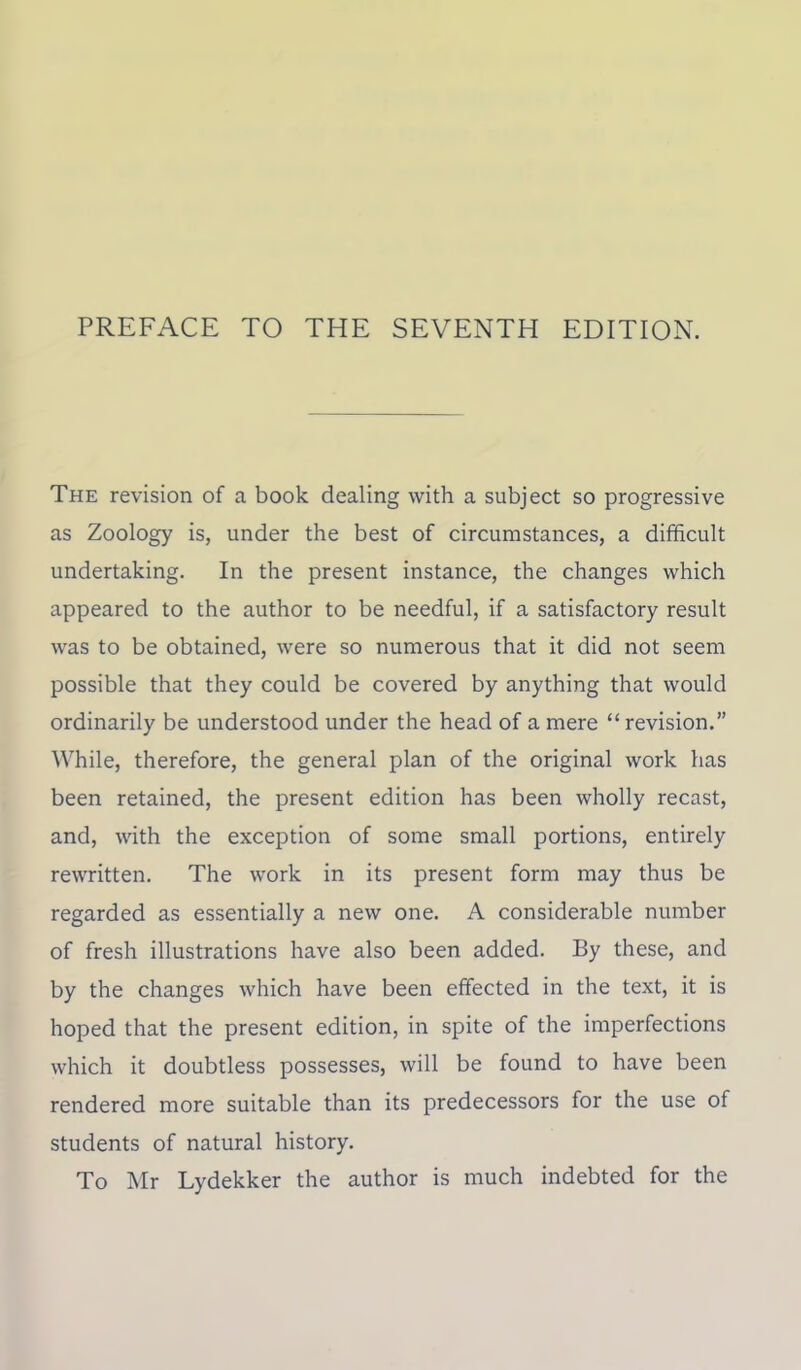 PREFACE TO THE SEVENTH EDITION. The revision of a book dealing with a subject so progressive as Zoology is, under the best of circumstances, a difficult undertaking. In the present instance, the changes which appeared to the author to be needful, if a satisfactory result was to be obtained, were so numerous that it did not seem possible that they could be covered by anything that would ordinarily be understood under the head of a mere “ revision.” While, therefore, the general plan of the original work has been retained, the present edition has been wholly recast, and, with the exception of some small portions, entirely rewritten. The work in its present form may thus be regarded as essentially a new one. A considerable number of fresh illustrations have also been added. By these, and by the changes which have been effected in the text, it is hoped that the present edition, in spite of the imperfections which it doubtless possesses, will be found to have been rendered more suitable than its predecessors for the use of students of natural history. To Mr Lydekker the author is much indebted for the