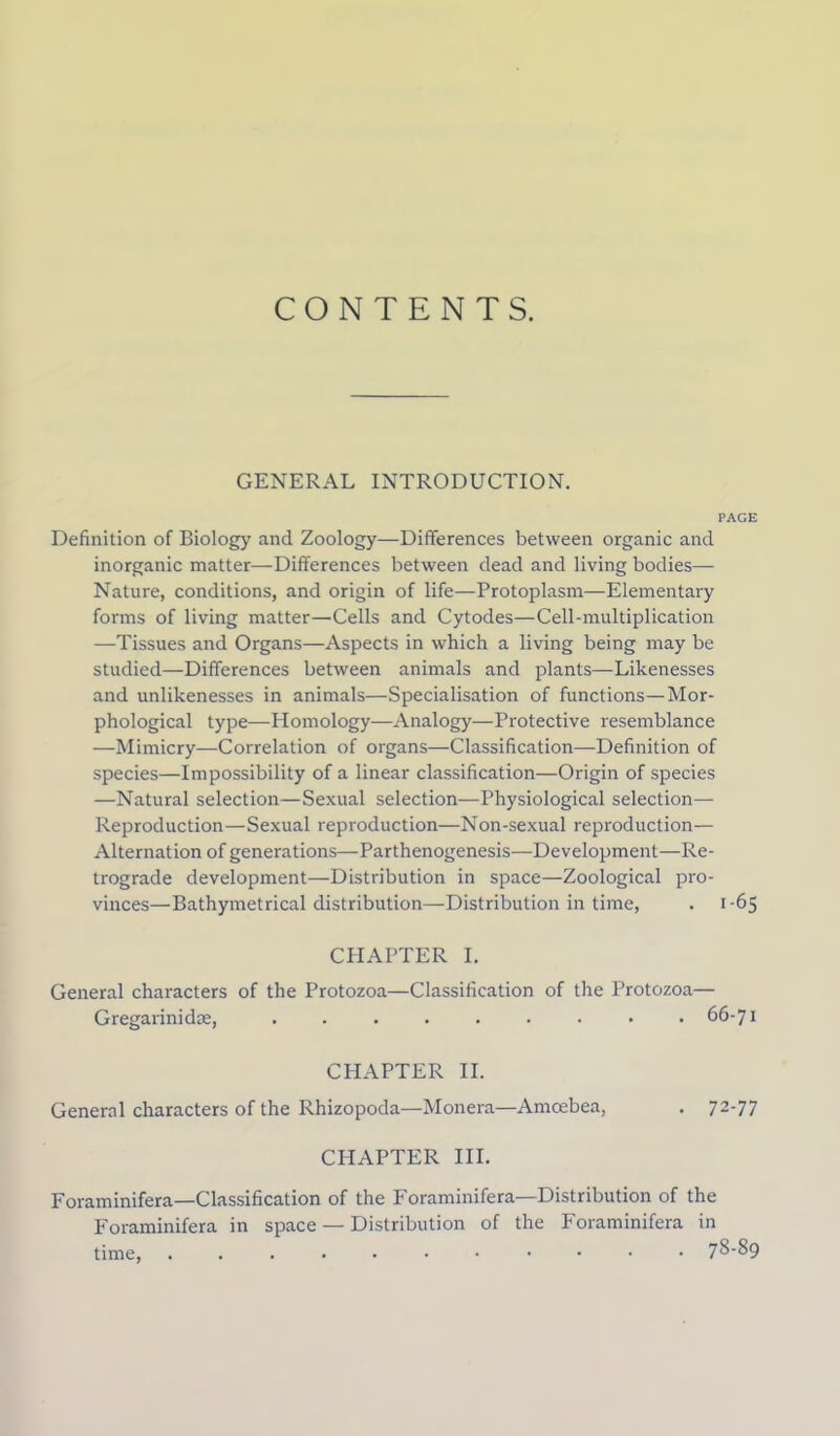 CONTENTS. GENERAL INTRODUCTION. PAGE Definition of Biology and Zoology—Differences between organic and inorganic matter—Differences between dead and living bodies— Nature, conditions, and origin of life—Protoplasm—Elementary forms of living matter—Cells and Cytodes—Cell-multiplication —Tissues and Organs—Aspects in which a living being may be studied—Differences between animals and plants—Likenesses and unlikenesses in animals—Specialisation of functions—Mor- phological type—Homology—Analogy—Protective resemblance —Mimicry—Correlation of organs—Classification—Definition of species—Impossibility of a linear classification—Origin of species —Natural selection—Sexual selection—Physiological selection— Reproduction—Sexual reproduction—Non-sexual reproduction— Alternation of generations—Parthenogenesis—Development—Re- trograde development—Distribution in space—Zoological pro- vinces—Bathymetrical distribution—Distribution in time, . 1-65 CHAPTER I. General characters of the Protozoa—Classification of the Protozoa— Gregarinidm, ......... 66-71 CHAPTER II. General characters of the Rhizopoda—Monera—Amcebea, . 72-77 CHAPTER III. Foraminifera—Classification of the Foraminifera—Distribution of the Foraminifera in space — Distribution of the Foraminifera in time, 78-89