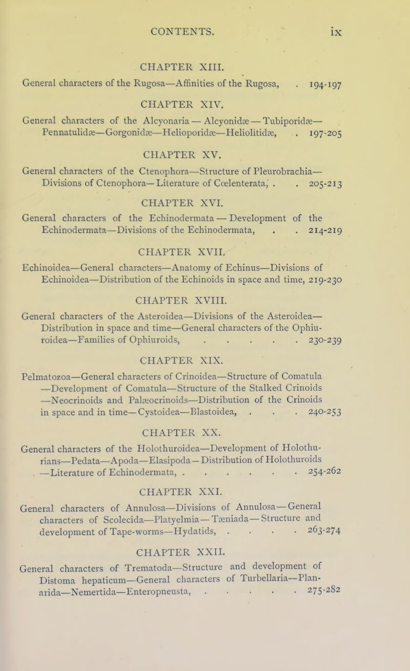 CHAPTER XIII. General characters of the Rugosa—Affinities of the Rugosa, . 194-197 CHAPTER XIV. General characters of the Alcyonaria — Alcyonidse— Tubiporidse— Pennatulidre—Gorgonidm—Helioporidm—Heliolitidm, . 197-205 CHAPTER XV. General characters of the Ctenophora—Structure of Pleurobrachia— Divisions of Ctenophora—Literature of Coelenterata, . . 205-213 CHAPTER XVI. General characters of the Echinodermata — Development of the Echinodermata—Divisions of the Echinodermata, . . 214-219 CHAPTER XVII. Echinoidea—General characters—Anatomy of Echinus—Divisions of Echinoidea—Distribution of the Echinoids in space and time, 219-230 CHAPTER XVIII. General characters of the Asteroidea—Divisions of the Asteroidea— Distribution in space and time—General characters of the Ophiu- roidea—Families of Ophiuroids, ..... 230-239 CHAPTER XIX. Pelmatozoa—General characters of Crinoidea—Structure of Comatula —Development of Comatula—Structure of the Stalked Crinoids —Neocrinoids and Palseocrinoids—Distribution of the Crinoids in space and in time—Cystoidea—Blastoidea, . . . 240-253 CHAPTER XX. General characters of the Holothuroidea—Development of Holothu- rians—Pedata—Apoda—Elasipoda— Distribution of Holothuroids —Literature of Echinodermata, 254-262 CHAPTER XXL General characters of Annulosa—Divisions of Annulosa — General characters of Scolecida—Platyelmia—Toeniada—Structure and development of Tape-worms—Hydatids, .... 263-274 CHAPTER XXII. General characters of Trematoda—Structure and development of Distoma hepaticum—General characters of Turbellaria Plan- arida—Nemertida—Enteropneusta, 275-282