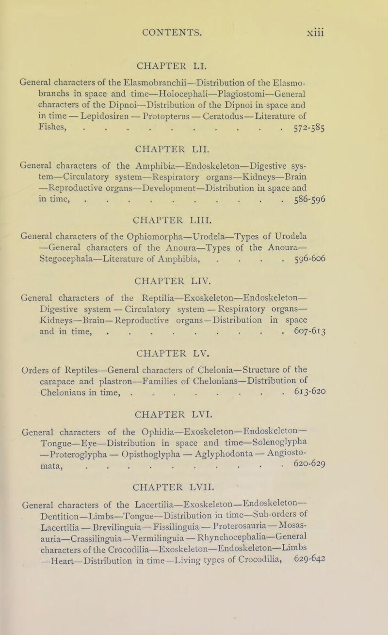 CHAPTER LI. General characters of the Elasmobranchii—Distribution of the Elasmo- branchs in space and time—Holocephali—Plagiostomi—General characters of the Dipnoi—Distribution of the Dipnoi in space and in time — Lepidosiren — Protopterus — Ceratodus — Literature of Fishes, . 572-585 CHAPTER LII. General characters of the Amphibia—Endoskeleton—Digestive sys- tem—Circulatory system—Respiratory organs—Kidneys—Brain —Reproductive organs—Development—Distribution in space and in time, .......... 586-596 CHAPTER LIII. General characters of the Ophiomorpha—Urodela—Types of Urodela —General characters of the Anoura—Types of the Anoura— Stegocephala—Literature of Amphibia, .... 596-606 CHAPTER LIV. General characters of the Reptilia—Exoskeleton—Endoskeleton— Digestive system — Circulatory system — Respiratory organs— Kidneys—Brain—Reproductive organs—Distribution in space and in time, ......... 607-613 CHAPTER LV. Orders of Reptiles—General characters of Chelonia—Structure of the carapace and plastron—Families of Chelonians—Distribution of Chelonians in time, ........ 613-620 CHAPTER LVI. General characters of the Ophidia—Exoskeleton—Endoskeleton— Tongue—Eye—Distribution in space and time—Solenoglypha —Proteroglypha — Opisthoglypha — Aglyphodonta — Angiosto- mata, 620-629 CHAPTER LVII. General characters of the Lacertilia—Exoskeleton—Endoskeleton Dentition—Limbs—Tongue—Distribution in time—Sub-orders of Lacertilia — Brevilinguia— Fissilinguia — Proterosauria— Mosas- auria—Crassilinguia—Vermilinguia — Rbynchocephalia General characters of the Crocodilia—Exoskeleton—Endoskeleton Limbs -—Heart—Distribution in time—Living types of Crocodilia, 629-642