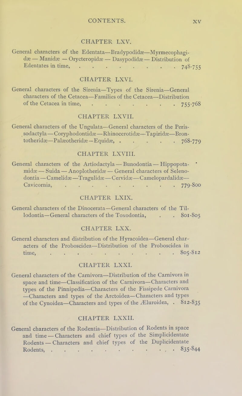 CHAPTER LXV. General characters of the Edentata—Bradypodidae—Myrmecophagi- dre — Manidoe — Orycteropidm — Dasypodidae— Distribution of Edentates in time, 74S-755 CHAPTER LXVI. General characters of the Sirenia—Types of the Sirenia—General characters of the Cetacea—Families of the Cetacea—Distribution of the Cetacea in time, ....... 755-768 CHAPTER LXVII. General characters of the Ungulata—General characters of the Peris- sodactyla—Coryphodontidre—Rhinocerotidce—Tapiridre—Bron- totheridoe—Palceotheridce—Equidce, 768-779 CHAPTER LXVIII. General characters of the Artiodactyla — Bunodontia—Hippopota- midce — Suida — Anoplotherida? — General characters of Seleno- dontia — Camelidm—Tragulidce— Cervidse — Camelopardalidse— Cavicornia, ......... 779-800 CHAPTER LXIX. General characters of the Dinocerata—General characters of the Til- lodontia—General characters of the Toxodontia, . . 801-805 CHAPTER LXX. General characters and distribution of the Hyracoidea—General char- acters of the Proboscidea—Distribution of the Proboscidea in time, .......... 805-812 CHAPTER LXXI. General characters of the Carnivora—Distribution of the Carnivora in space and time—Classification of the Carnivora—Characters and types of the Pinnipedia—Characters of the Fissipede Carnivora —Characters and types of the Arctoidea—Characters and types of the Cynoidea—Characters and types of the /Eluroidea, . 812-835 CHAPTER LXXII. General characters of the Rodentia—Distribution of Rodents in space and time — Characters and chief types of the Simplicidentate Rodents — Characters and chief types of the Duplicidentate Rodents, . . . . . • • • • , 835-S44