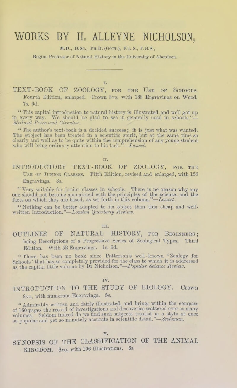 WORKS BY H, ALLEYNE NICHOLSON, M.D., D.Sc., Ph.D. (Gott.), F.L.S., F.G.S., Regius Professor of Natural History in the University of Aberdeen. I. TEXT-BOOK OF ZOOLOGY, for the Use of Schools. Fourth Edition, enlarged. Crown Svo, with 188 Engravings on Wood. 7s. 6d. “ This capital introduction to natural history is illustrated and well got up in every way. We should be glad to see it generally used in schools.”— Medical Press ancl Circular. “ The author’s text-book is a decided success; it is just what was wanted. The subject has been treated in a scientific spirit, but at the same time so clearly and well as to be quite within the comprehension of any young student who will bring ordinary attention to his task.—Lancet. H. INTRODUCTORY TEXT-BOOK OF ZOOLOGY, for the Use of Junior Classes. Fifth Edition, revised and enlarged, with 156 Engravings. 3s. “Very suitable for junior classes in schools. There is no reason why any one should not become acquainted with the principles of the science, and the facts on which they are based, as set forth in this volume.”—Lancet. “Nothing can be better adapted to its object than this cheap and well- written Introduction.”—London Quarterly Review. hi. OUTLINES OF NATURAL HISTORY, for Beginners ; being Descriptions of a Progressive Series of Zoological Types. Third Edition. With 52 Engravings. Is. 6d. “There has been no book since Patterson’s well-known ‘Zoology for Schools ’ that has so completely provided for the class to which it is addressed as the capital little volume by Dr Nicholson.”—Popular Science Review. iv. INTRODUCTION TO THE STUDY OF BIOLOGY. Crown 8vo, with numerous Engravings. 5s. “ Admirably written and fairly illustrated, and brings within the compass of 160 paves the record of investigations and discoveries scattered over as many volumes. Seldom indeed do we find such subjects treated in a style at once so popular and yet so minutely accurate in scientific detail. Scotsman. v. SYNOPSIS OF THE CLASSIFICATION OF THE ANIMAL KINGDOM. 8vo, with 106 Illustrations. 6s.