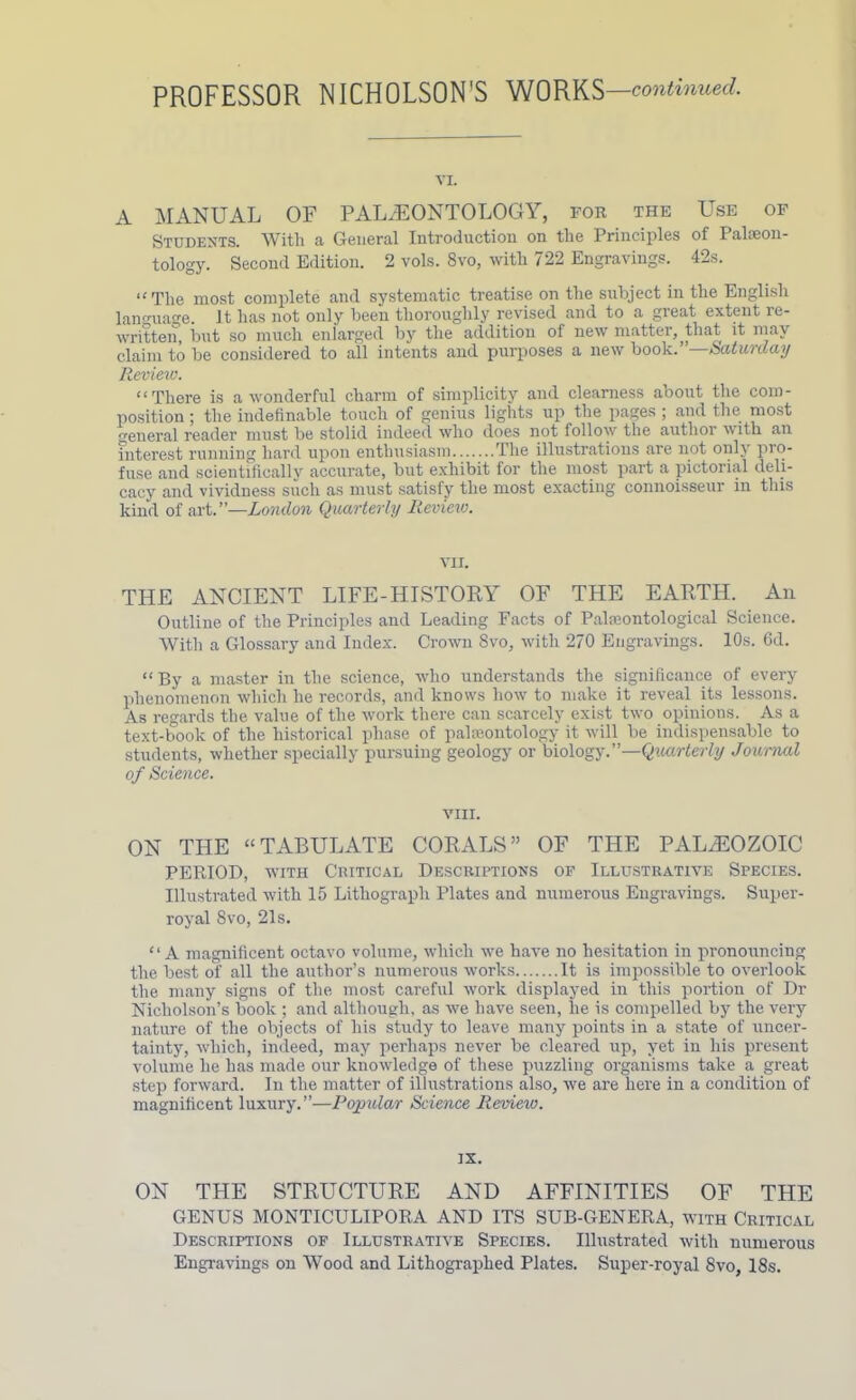 PROFESSOR NICHOLSON’S WORKS —continued. vx. A MANUAL OF PALAEONTOLOGY, for the Use of Students. With a General Introduction on the Principles of Palaeon- tology. Second Edition. 2 vols. 8vo, with 722 Engravings. 42s. “The most complete and systematic treatise on the subject in the English language. It has not only been thoroughly revised and to a great extent re- written, but so much enlarged by the addition of new matter, that it may claim to be considered to all intents and purposes a new book.”—Saturday Review. “There is a wonderful charm of simplicity and clearness about the com- position ; the indefinable touch of genius lights up the pages ; and the most general reader must be stolid indeed who does not follow the author with an interest running hard upon enthusiasm The illustrations are not only pro- fuse and scientifically accurate, but exhibit for the most part a pictorial deli- cacy and vividness such as must satisfy the most exacting connoisseur in this kind of art.”—London Quarterly Review. VII. THE ANCIENT LIFE-HISTORY OF THE EARTH. An Outline of the Principles and Leading Facts of Palaeontological Science. With a Glossary and Index. Crown 8vo, with 270 Engravings. 10s. 6d. “By a master in the science, who understands the significance of every phenomenon which he records, and knows how to make it reveal its lessons. As regards the value of the work there can scarcely exist two opinions. As a text-book of the historical phase of paleontology it will be indispensable to students, whether specially pursuing geology or biology.”—Quarterly Journal of Science. VIII. ON THE “TABULATE CORALS” OF THE PALAEOZOIC PERIOD, with Critical Descriptions of Illustrative Species. Illustrated with 15 Lithograph Plates and numerous Engravings. Super- royal Svo, 21s. “A magnificent octavo volume, which we have no hesitation in pronouncing the best of all the author’s numerous works It is impossible to overlook the many signs of the most careful work displayed in this portion of Dr Nicholson’s book ; and although, as we have seen, lie is compelled by the very nature of the objects of his study to leave many points in a state of uncer- tainty, which, indeed, may perhaps never be cleared up, yet in his present volume he has made our knowledge of these puzzling organisms take a great step forward. In the matter of illustrations also, we are here in a condition of magnificent luxury.”—Popular Science Review. IX. ON THE STRUCTURE AND AFFINITIES OF THE GENUS MONTICULIPORA AND ITS SUB-GENERA, with Critical Descriptions of Illustrative Species. Illustrated with numerous Engravings on Wood and Lithographed Plates. Super-royal 8vo, 18s.