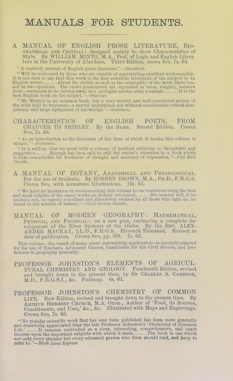 MANUALS FOE, STUDENTS A MANUAL OF ENGLISH PROSE LITERATURE, Bio- graphical and Critical : designed mainly to show Characteristics of Style. By WILLIAM MINTO, M.A., Prof, of Logie and English Litera- ture in the University of Aberdeen. Third Edition, crown 8vo, 7s. 6d. “ A masterly manual of English prose literature.”—Standard. “ Will be welcomed by those who are capable of appreciating excellent workmanship. It. is not rash to say that this work is the lirst scientific treatment of the subject by an English writer About the ability as well as the originality of the work there can- not be two opinions. The views pronounced are expressed in terse, weighty, incisive dicta—sentences to be carried away as a geologist carries away a sample It is the best English book on the subject.”—Observer. “ Mr Minto’s is no common book, but a very careful and well-considered survey of the wide field he traverses—a survey undertaken not without considerable critical com- petency and large equipment of knowledge.”—Scotsman. CHARACTERISTICS OF ENGLISH POETS, FROM CHAUCER TO SHIRLEY. By the Same. Second Edition. Crown 8vo, 7s. 6d. “ As an introduction to the literature of the time of which it treats, this volume is unique.”—Scotsman. “ It is seldom that we meet with a volume of poetical criticism so thoughtful and suggestive Enough has been said to call the reader’s attention to a book which is alike remarkable for freshness of thought and accuracy of expression.”—lJall Mall Gazette. A MANUAL OF BOTANY, Anatomical and Physiological. For the use of Students. By ROBERT BROWN, M. A., Ph.D., F.R.G.S. Crown 8vo, with numerous Illustrations. 12s. 6d. “ Wc have no hesitation in recommending this volume to our readers as being the best and most reliable of the many works on Botany yet issued His manual will, if we mistake not, be eagerly consulted and attentively studied by all those who take an in- terest in the science of botany.”—Civil Service Gazette. MANUAL OF MODERN GEOGRAPHY: Mathematical, Physical, and Political ; on a new plan, embracing a complete de- velopment of the River Systems of the Globe. By the Rev. ALEX- ANDER MACIvAY, LL.D., F.R.G.S. Eleventh Thousand. Revised to date of publication. Crown 8vo, pp. 688. 7s. 6d. This volume—the result of many years’ unremitting application—is specially adapted for the use of Teachers, Advanced Classes, Candidates for the Civil Service, and pro- ficients in geography generally. PROFESSOR JOHNSTON’S ELEMENTS OF AGRICUL- TURAL CHEMISTRY AND GEOLOGY. Fourteenth Edition, revised and brought down to the present time, by Sir Charles A. Cameron, M.D., F.R.G.S.I., &c. Foolscap. 6s. 6d. PROFESSOR JOHNSTON’S CHEMISTRY OF COMMON LIFE. New Edition, revised and brought down to the present time. By Arthur Herbert Church, M.A. Oxon., Author of ‘Food, its Sources, Constituents, and Uses,’ &e., &c. Illustrated with Maps and Engravings. Crown 8vo, 7s. 6d. “ No popular scientific work that has ever been published lias been more generally and deservedly appreciated than the late Professor Johnston’s ‘Chemistry of Common Life.’ It remains unrivalled as a clear, interesting, comprehensive, and exact treatise upon the important subjects with which it deals The book is one which not only every student but every educated person who lives should read, and keep to refer to.”—Mark Lane Express.