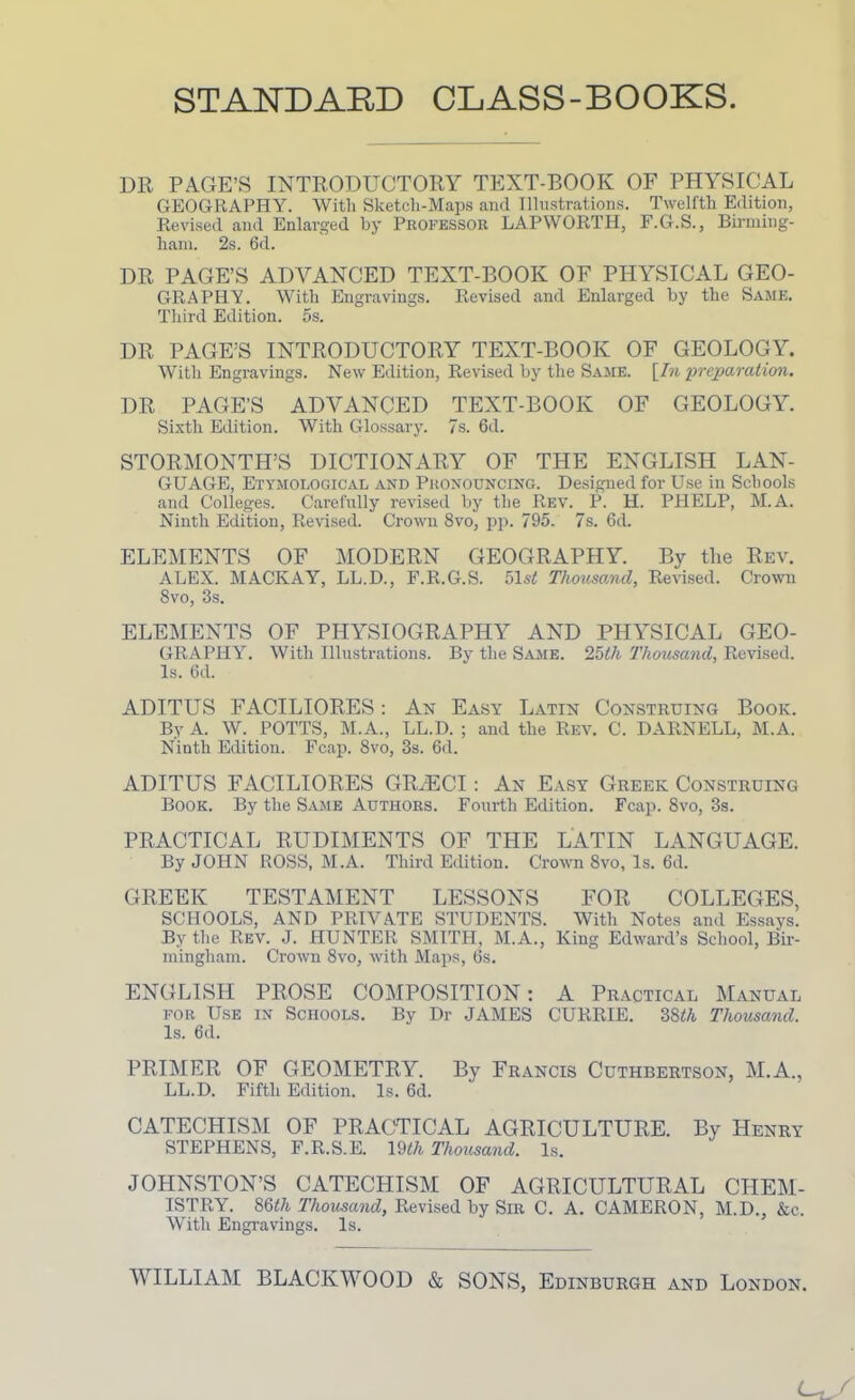 STANDARD CLASS-BOOKS DR PAGE’S INTRODUCTORY TEXT-BOOK OF PHYSICAL GEOGRAPHY. With Sketch-Maps and Illustrations. Twelfth Edition, Revised and Enlarged by Professor LAPWORTH, F.G.S., Birming- ham. 2s. 6d. DR PAGE’S ADVANCED TEXT-BOOK OF PHYSICAL GEO- GRAPHY. With Engravings. Revised and Enlarged by the Same. Third Edition. 5s. DR PAGE’S INTRODUCTORY TEXT-BOOK OF GEOLOGY. With Engravings. New Edition, Revised by the Same. \In preparation. DR PAGE’S ADVANCED TEXT-BOOK OF GEOLOGY. Sixth Edition. With Glossary. 7s. 6d. STORMONTH’S DICTIONARY OF THE ENGLISH LAN- GUAGE, Etymological and Pronouncing. Designed for Use in Schools and Colleges. Carefully revised by the Rev. P. H. PHELP, M.A. Ninth Edition, Revised. Crown 8vo, pp. 795. 7s. 6d. ELEMENTS OF MODERN GEOGRAPHY. By the Rev. ALEX. MACKAY, LL.D., F.R.G.S. blst Thousand, Revised. Crown 8vo, 3s. ELEMENTS OF PHYSIOGRAPHY AND PHYSICAL GEO- GRAPHY. With Illustrations. By the Same. 25th Thousand, Revised. Is. 6d. ADITUS FACILIORES: An Easy Latin Construing Book. By A. W. POTTS, M.A., LL.D. ; and the Rev. C. DARNELL, M.A. Ninth Edition. Fcap. 8vo, 3s. 6d. ADITUS FACILIORES GR.ECI: An Easy Greek Construing Book. By the Same Authors. Fourth Edition. Fcap. 8vo, 3s. PRACTICAL RUDIMENTS OF THE LATIN LANGUAGE. By JOHN ROSS, M.A. Third Edition. Crown 8vo, Is. 6d. GREEK TESTAMENT LESSONS FOR COLLEGES, SCHOOLS, AND PRIVATE STUDENTS. With Notes and Essays. By the Rev. J. HUNTER SMITH, M.A., King Edward’s School, Bir- mingham. Crown 8vo, with Maps, 6s. ENGLISH PROSE COMPOSITION: A Practical Manual for Use in Schools. By Dr JAMES CURRIE. ZWi Thousand. Is. 6d. PRIMER OF GEOMETRY. By Francis Cuthbertson, M.A., LL.D. Fifth Edition. Is. 6d. CATECHISM OF PRACTICAL AGRICULTURE. By Henry STEPHENS, F.R.S.E. 19th Thousand. Is. JOHNSTON’S CATECHISM OF AGRICULTURAL CHEM- ISTRY. 86</i Thousand, Revised by Sir C. A. CAMERON, M.D., &c. With Engravings. Is. WILLIAM BLACKWOOD & SONS, Edinburgh and London.