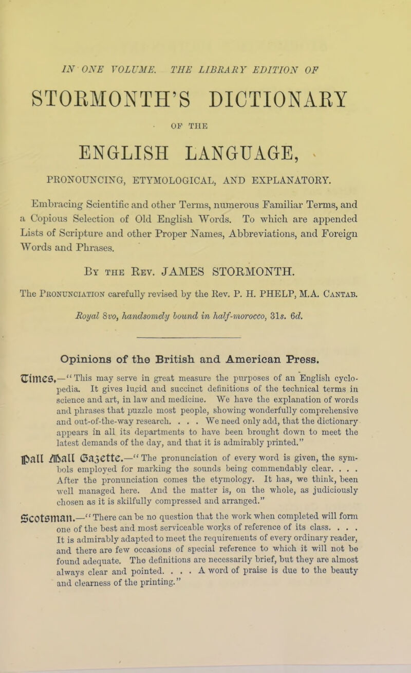 IN ONE VOLUME. THE LIBRARY EDITION OF STORMONTH’S DICTIONARY OF THE ENGLISH LANGUAGE, - PRONOUNCING, ETYMOLOGICAL, AND EXPLANATORY. Embracing Scientific and other Terms, numerous Familiar Terms, and a Copious Selection of Old English Words. To which are appended Lists of Scripture and other Proper Names, Abbreviations, and Foreign Words and Phrases. By the Rev. JAMES STORMONTH. The Pronunciation carefully revised by the Ilev. P. H. PHELP, M.A. Cantab. Royal 8vo, handsomely bound in half-morocco, 31s. 6d. Opinions of the British and American Press. This may serve in great measure the purposes of an English cyclo- pedia. It gives lucid and succinct definitions of the technical terms in science and art, in law and medicine. We have the explanation of words and phrases that puzzle most people, showing wonderfully comprehensive and out-of-the-way research. . . . We need only add, that the dictionary appears in all its departments to have been brought down to meet the latest demands of the day, and that it is admirably printed.” pall /Pall Gazette.—“ The pronunciation of every word is given, the sym- bols employed for marking the sounds being commendably clear. . . . After the pronunciation comes the etymology. It has, we think, been well managed here. And the matter is, on the whole, as judiciously chosen as it is skilfully compressed and arranged.” SCOtSllian.—“There can be no question that the work when completed will form one of the best and most serviceable works of reference of its class. . . . It is admirably adapted to meet the requirements of every ordinary reader, and there are few occasions of special reference to which it will not bo found adequate. The definitions are necessarily brief, but they are almost always clear and pointed. ... A word of praise is due to the beauty and clearness of the printing.”