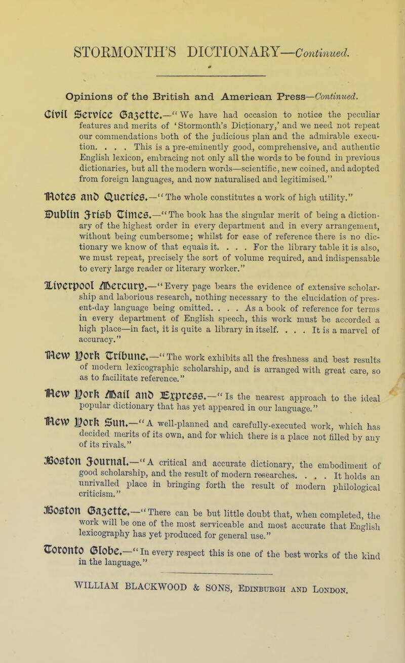 STORMONTIIS DICTIONARY —Continued. Opinions of the British and American Press—Continued. Civil Service Gazette.—“ We have had occasion to notice the peculiar features and merits of ‘ Stormonth’s Dictionary,’ and we need not repeat our commendations both of the judicious plan and the admirable execu- tion. . . . This is a pre-eminently good, comprehensive, and authentic English lexicon, embracing not only all the words to be found in previous dictionaries, but all the modern words—scientific, new coined, and adopted from foreign languages, and now naturalised and legitimised.” IROteS ailb Queries.—“ The whole constitutes a work of high utility.” Dublin Jrlsb Clines.—“The book has the singular merit of being a diction- ary of the highest order in every department and in every arrangement, without being cumbersome; whilst for ease of reference there is no dic- tionary we know of that equals it. . . . For the library table it is also, we must repeat, precisely the sort of volume required, and indispensable to every large reader or literary worker.” Xiverpool Mercurg.—“ Every page bears the evidence of extensive scholar- ship and laborious research, nothing necessary to the elucidation of pres- ent-day language being omitted. ... As a book of reference for terms in every department of English speech, this work must be accorded a high place—in fact, it is quite a library in itself. . . . It is a marvel of accuracy.” IRCW H?Orb Crlbune. “The work exhibits all the freshness and best results of modern lexicographic scholarship, and is arranged with great care, so as to facilitate reference. ” IRCW H?orfc /Ifcall anb Express.—“ Is the nearest approach to the ideal popular dictionary that has yet appeared in our language.” 1Re\V Mo ill Sun.—“A well-planned and carefully-executed work, which has decided merits of its own, and for which there is a place not tilled by any of its rivals. ” 330St0U Journal.—“A critical and accurate dictionary, the embodiment of good scholarship, and the result of modern researches. ... It holds an unrivalled place in bringing forth the result of modern philological criticism. ” JCOStOn Gazette, “There can be but little doubt that, when completed, the work will be one of the most serviceable and most accurate that English lexicography has yet produced for general use.” Toronto Globe—“In every respect this is one of the best works of the kind in the language. ”