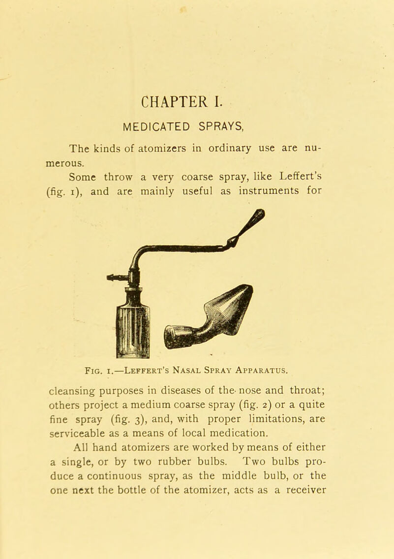 CHAPTER I. MEDICATED SPRAYS. The kinds of atomizers in ordinary use are nu- merous. Some throw a very coarse spray, like Leffert’s (fig. i), and are mainly useful as instruments for Fig. I.—Leffert’s Nasal Spray Apparatus. cleansing purposes in diseases of the-nose and throat; others project a medium coarse spray (fig. 2) or a quite fine spray (fig. 3), and, with proper limitations, are serviceable as a means of local medication. All hand atomizers are worked by means of either a single, or by two rubber bulbs. Two bulbs pro- duce a continuous spray, as the middle bulb, or the one next the bottle of the atomizer, acts as a receiver