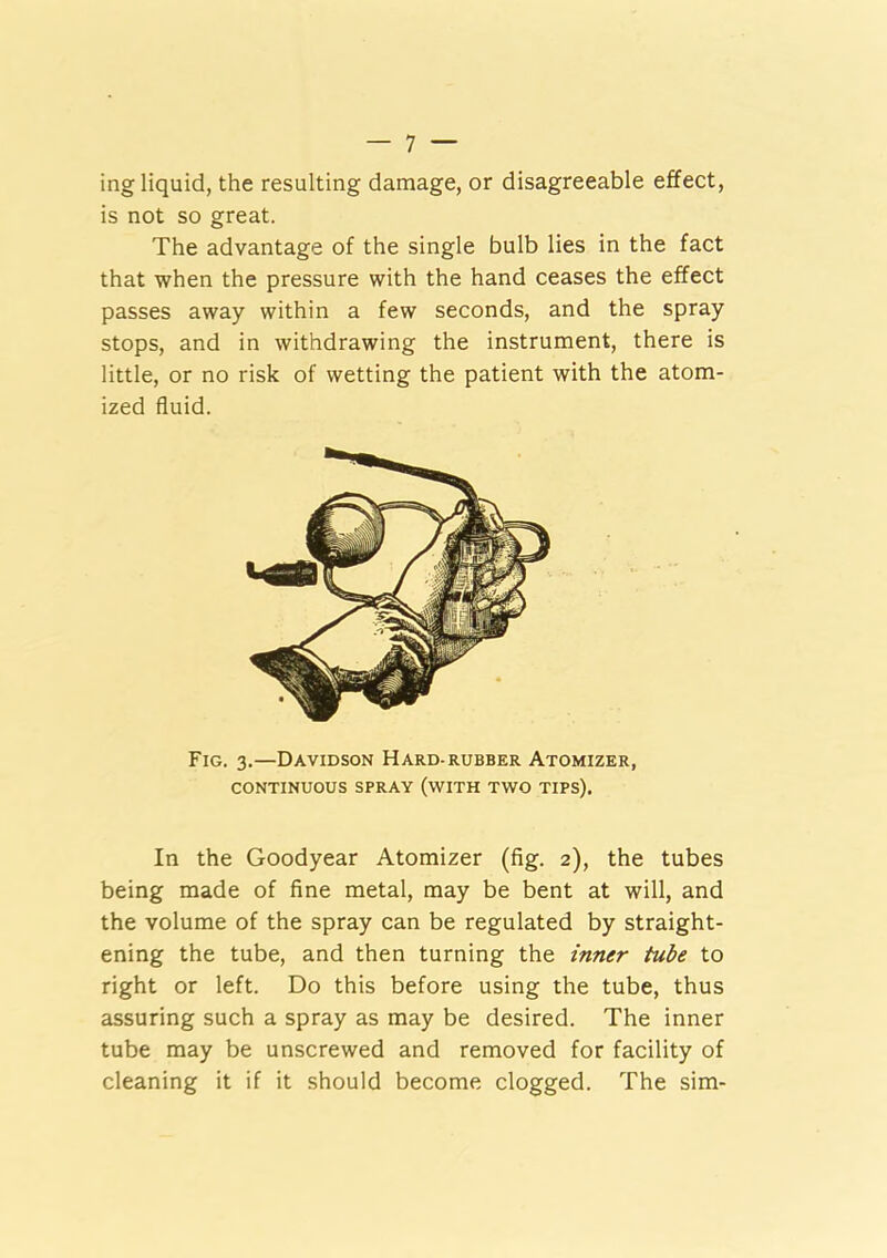 ing liquid, the resulting damage, or disagreeable effect, is not so great. The advantage of the single bulb lies in the fact that when the pressure with the hand ceases the effect passes away within a few seconds, and the spray stops, and in withdrawing the instrument, there is little, or no risk of wetting the patient with the atom- ized fluid. Fig. 3.—Davidson Hard-rubber Atomizer, CONTINUOUS SPRAY (WITH TWO TIPS). In the Goodyear Atomizer (fig. 2), the tubes being made of fine metal, may be bent at will, and the volume of the spray can be regulated by straight- ening the tube, and then turning the inner tube to right or left. Do this before using the tube, thus assuring such a spray as may be desired. The inner tube may be unscrewed and removed for facility of cleaning it if it should become clogged. The sim-