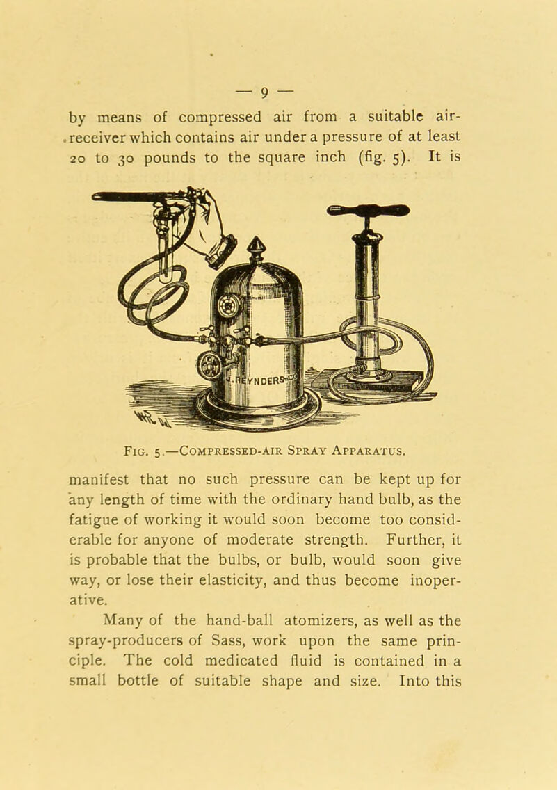 by means of compressed air from a suitable air- . receiver which contains air under a pressure of at least 20 to 30 pounds to the square inch (fig. 5). It is manifest that no such pressure can be kept up for any length of time with the ordinary hand bulb, as the fatigue of working it would soon become too consid- erable for anyone of moderate strength. Further, it is probable that the bulbs, or bulb, would soon give way, or lose their elasticity, and thus become inoper- ative. Many of the hand-ball atomizers, as well as the spray-producers of Sass, work upon the same prin- ciple. The cold medicated fluid is contained in a small bottle of suitable shape and size. Into this